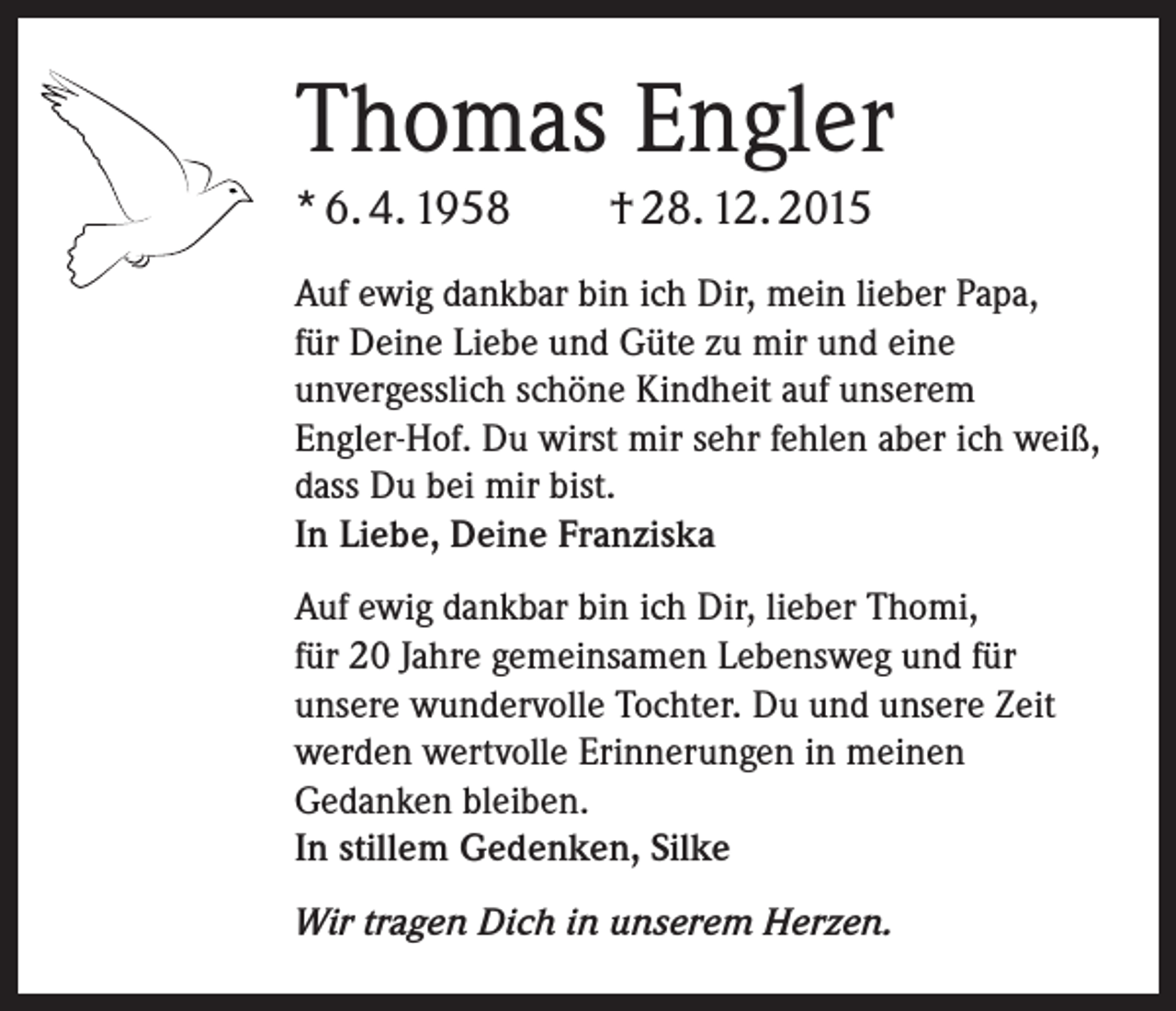 <p>Thomas Engler<br />* 6. 4. 1958</p><p>† 28. 12. 2015</p><p>Auf ewig dankbar bin ich Dir, mein lieber Papa,<br />für Deine Liebe und Güte zu mir und eine<br />unvergesslich schöne Kindheit auf unserem<br />Engler-Hof. Du wirst mir sehr fehlen aber ich weiß,<br />dass Du bei mir bist.<br />In Liebe, Deine Franziska<br />Auf ewig dankbar bin ich Dir, lieber Thomi,<br />für 20 Jahre gemeinsamen Lebensweg und für<br />unsere wundervolle Tochter. Du und unsere Zeit<br />werden wertvolle Erinnerungen in meinen<br />Gedanken bleiben.<br />In stillem Gedenken, Silke<br />Wir tragen Dich in unserem Herzen.</p>
