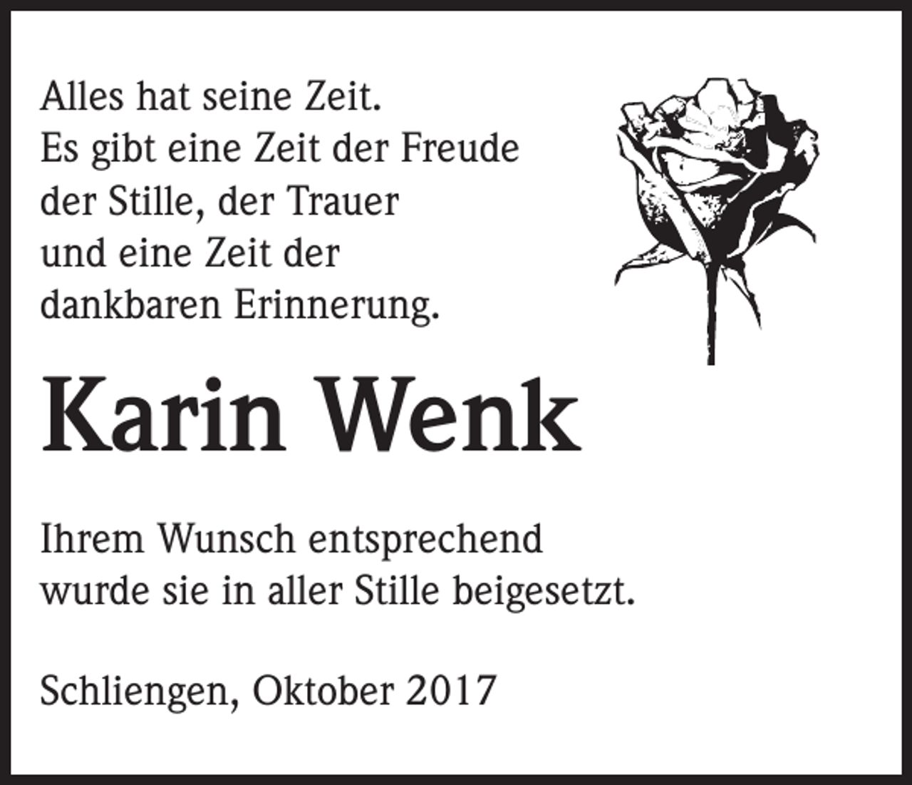 <p>Alles hat seine Zeit.<br />Es gibt eine Zeit der Freude<br />der Stille, der Trauer<br />und eine Zeit der<br />dankbaren Erinnerung.</p><p>Karin Wenk<br />Ihrem Wunsch entsprechend<br />wurde sie in aller Stille beigesetzt.<br />Schliengen, Oktober 2017</p>
