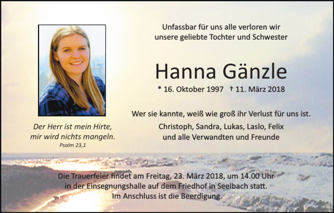 <p>Unfassbar für uns alle verloren wir<br />unsere geliebte Tochter und Schwester</p><p>Hanna Gänzle<br />* 16. Oktober 1997 † 11. März 2018<br />Wer sie kannte, weiß wie groß ihr Verlust für uns ist.<br />Der Herr ist mein Hirte,<br />mir wird nichts mangeln.<br />Psalm 23,1</p><p>Christoph, Sandra, Lukas, Laslo, Felix<br />und alle Verwandten und Freunde</p><p>Die Trauerfeier ﬁndet am Freitag, 23. März 2018, um 14.00 Uhr<br />in der Einsegnungshalle auf dem Friedhof in Seelbach sta�.<br />Im Anschluss ist die Beerdigung.</p>