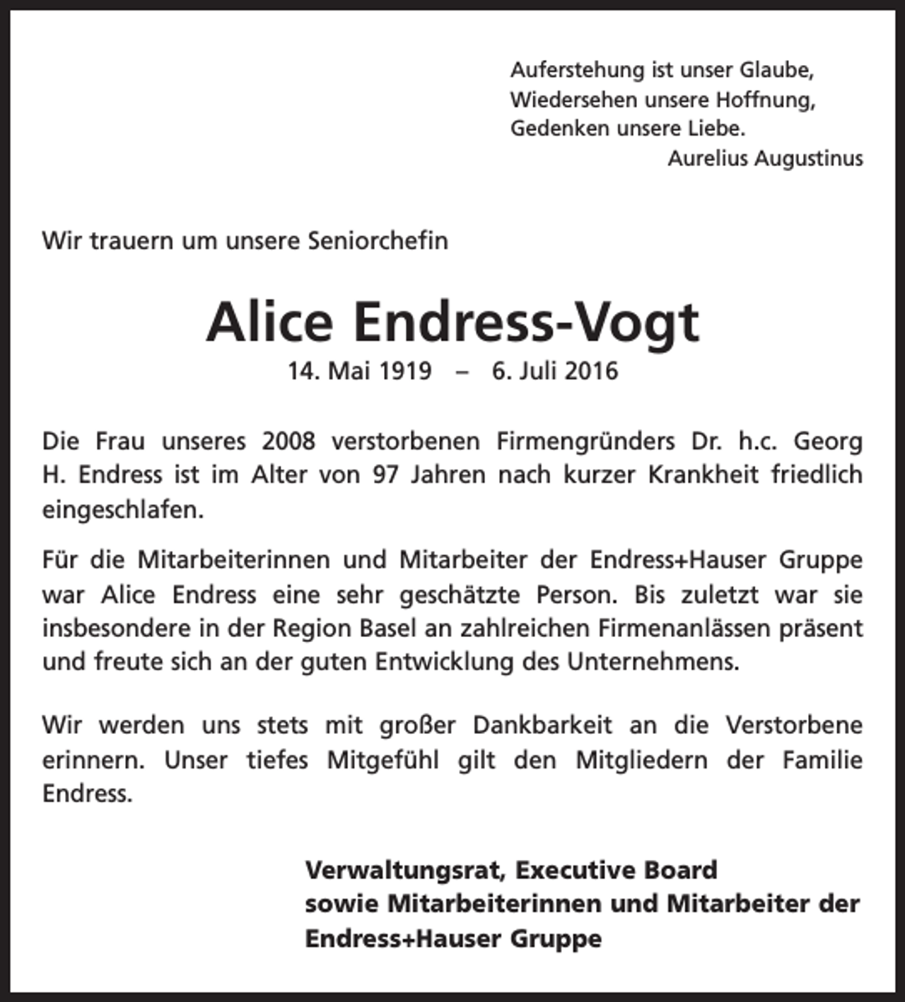 <p>Auferstehung ist unser Glaube,<br />Wiedersehen unsere Hoffnung,<br />Gedenken unsere Liebe.</p><p>Aurelius Augustinus</p><p>Wir trauern um unsere Seniorchefin</p><p>Alice Endress-Vogt<br />14. Mai 1919 – 6. Juli 2016<br />Die Frau unseres 2008 verstorbenen Firmengründers Dr. h.c. Georg<br />H. Endress ist im Alter von 97 Jahren nach kurzer Krankheit friedlich<br />­eingeschlafen.<br />Für die Mitarbeiterinnen und Mitarbeiter der Endress+Hauser Gruppe<br />war Alice Endress eine sehr geschätzte Person. Bis zuletzt war sie<br />­insbesondere in der Region Basel an zahlreichen Firmenanlässen präsent<br />und freute sich an der guten Entwicklung des Unternehmens.<br />Wir werden uns stets mit großer Dankbarkeit an die Verstorbene<br />erinnern. Unser tiefes Mitgefühl gilt den Mitgliedern der Familie<br />­<br />Endress.<br />Verwaltungsrat, Executive Board<br />sowie Mitarbeiterinnen und Mitarbeiter der<br />Endress+Hauser Gruppe</p>