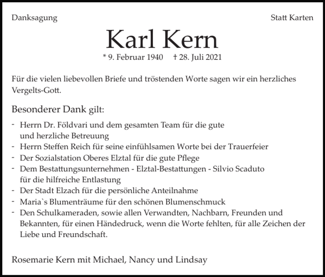 <p>Danksagung</p><p>Sta� Karten</p><p>Karl Kern</p><p>* 9. Februar 1940</p><p>† 28. Juli 2021</p><p>Für die vielen liebevollen Briefe und tröstenden Worte sagen wir ein herzliches<br />Vergelts­Go�.</p><p>Besonderer Dank gilt:<br />­ Herrn Dr. Földvari und dem gesamten Team für die gute<br />und herzliche Betreuung<br />­ Herrn Steﬀen Reich für seine einfühlsamen Worte bei der Trauerfeier<br />­ Der Sozialstation Oberes Elztal für die gute Pﬂege<br />­ Dem Besta�ungsunternehmen ­ Elztal­Besta�ungen ­ Silvio Scaduto<br />für die hilfreiche Entlastung<br />­ Der Stadt Elzach für die persönliche Anteilnahme<br />­ Maria`s Blumenträume für den schönen Blumenschmuck<br />­ Den Schulkameraden, sowie allen Verwandten, Nachbarn, Freunden und<br />Bekannten, für einen Händedruck, wenn die Worte fehlten, für alle Zeichen der<br />Liebe und Freundschaft.</p><p>Rosemarie Kern mit Michael, Nancy und Lindsay</p>