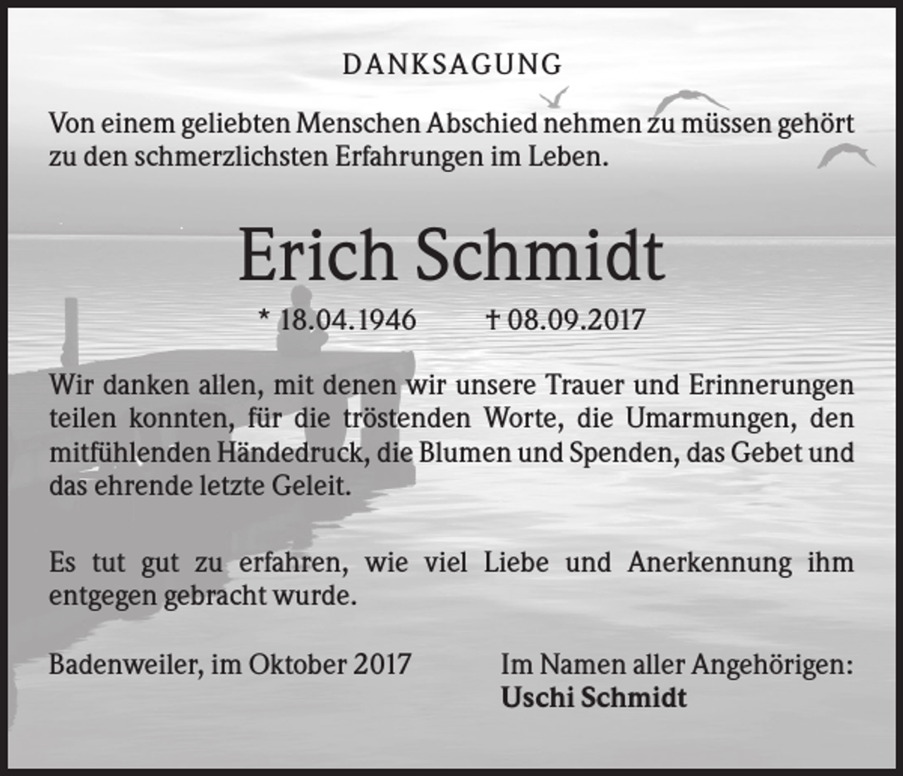 <p>DANK SAGU NG<br />Von einem geliebten Menschen Abschied nehmen zu müssen gehört<br />zu den schmerzlichsten Erfahrungen im Leben.</p><p>Erich Schmidt<br />* 18.04.1946</p><p>† 08.09.2017</p><p>Wir danken allen, mit denen wir unsere Trauer und Erinnerungen<br />teilen konnten, für die tröstenden Worte, die Umarmungen, den<br />mitfühlenden Händedruck, die Blumen und Spenden, das Gebet und<br />das ehrende letzte Geleit.<br />Es tut gut zu erfahren, wie viel Liebe und Anerkennung ihm<br />entgegen gebracht wurde.<br />Badenweiler, im Oktober 2017</p><p>Im Namen aller Angehörigen:<br />Uschi Schmidt</p>
