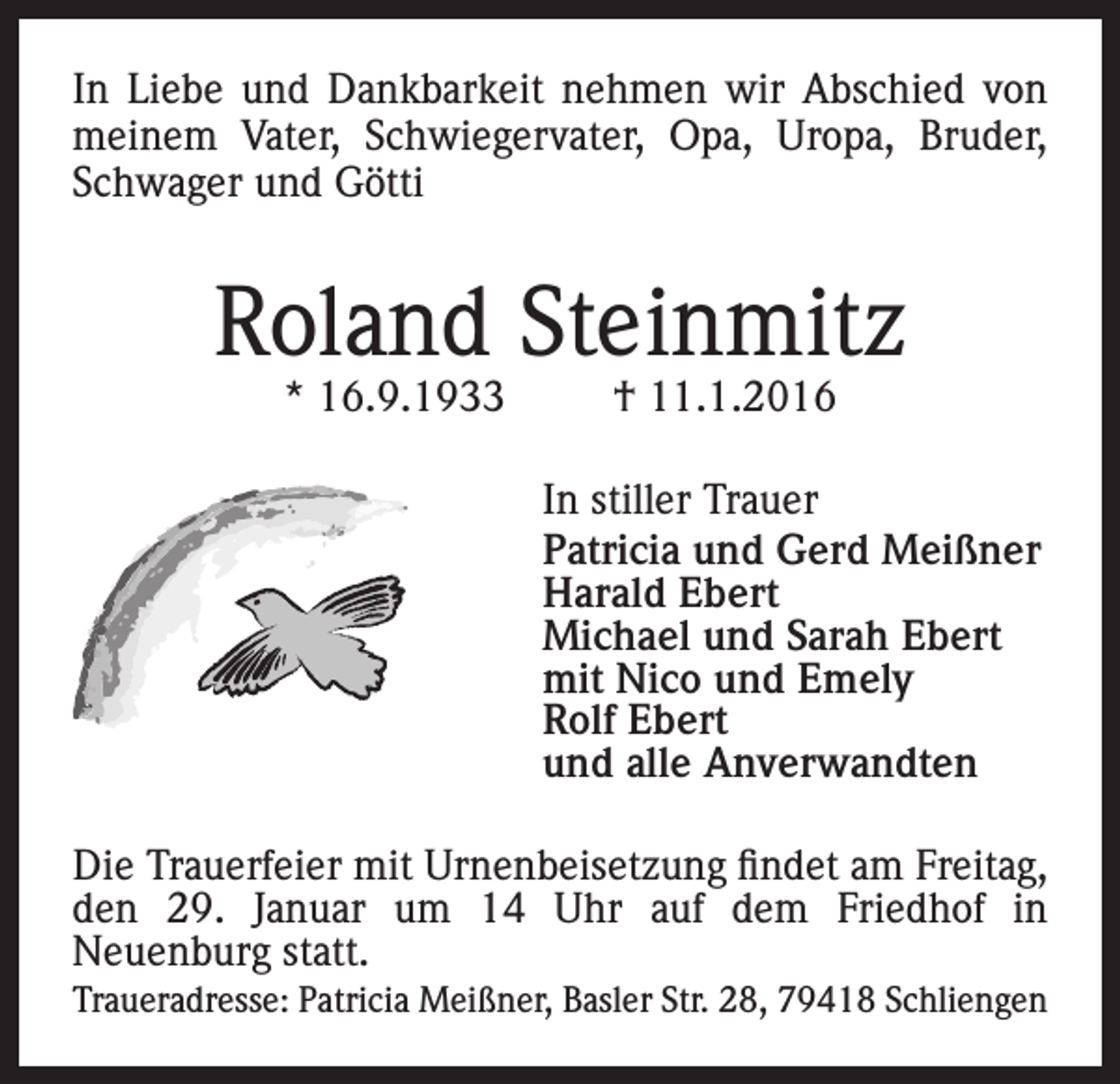 <p>In Liebe und Dankbarkeit nehmen wir Abschied von<br />meinem Vater, Schwiegervater, Opa, Uropa, Bruder,<br />Schwager und Götti</p><p>Roland Steinmitz<br />* 16.9.1933</p><p>† 11.1.2016</p><p>In stiller Trauer<br />Patricia und Gerd Meißner<br />Harald Ebert<br />Michael und Sarah Ebert<br />mit Nico und Emely<br />Rolf Ebert<br />und alle Anverwandten<br />Die Trauerfeier mit Urnenbeisetzung findet am Freitag,<br />den 29. Januar um 14 Uhr auf dem Friedhof in<br />Neuenburg statt.<br />Traueradresse: Patricia Meißner, Basler Str. 28, 79418 Schliengen</p>