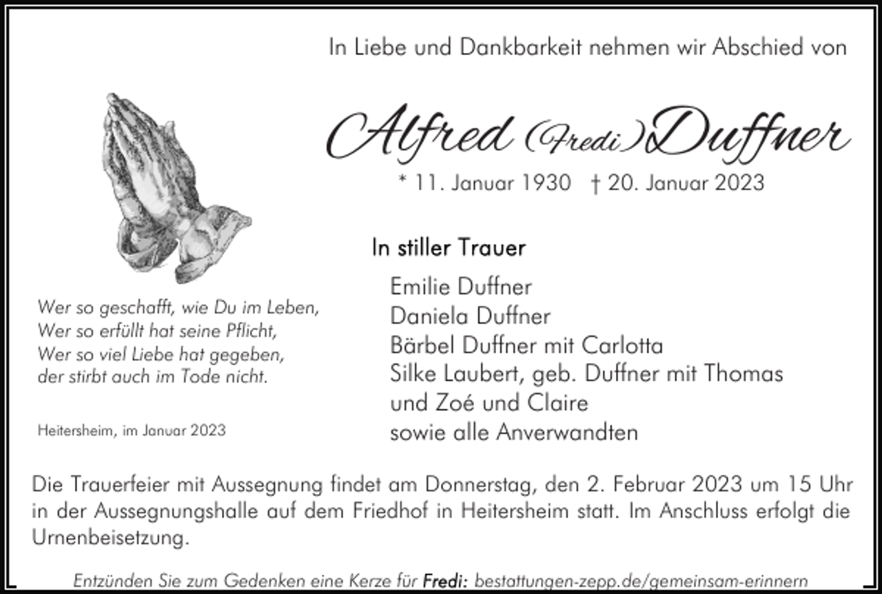 <p>In Liebe und Dankbarkeit nehmen wir Abschied von</p><p>Alfred (Fredi)Duffner<br />* 11. Januar 1930 † 20. Januar 2023</p><p>Wer so geschafft, wie Du im Leben,<br />Wer so erfüllt hat seine Pflicht,<br />Wer so viel Liebe hat gegeben,<br />der stirbt auch im Tode nicht.<br />Heitersheim, im Januar 2023</p><p>Emilie Duffner<br />Daniela Duffner<br />Bärbel Duffner mit Carlotta<br />Silke Laubert, geb. Duffner mit Thomas<br />und Zoé und Claire<br />sowie alle Anverwandten</p><p>Die Trauerfeier mit Aussegnung findet am Donnerstag, den 2. Februar 2023 um 15 Uhr<br />in der Aussegnungshalle auf dem Friedhof in Heitersheim statt. Im Anschluss erfolgt die<br />Urnenbeisetzung.<br />Entzünden Sie zum Gedenken eine Kerze für</p><p>bestattungen-zepp.de/gemeinsam-erinnern</p>