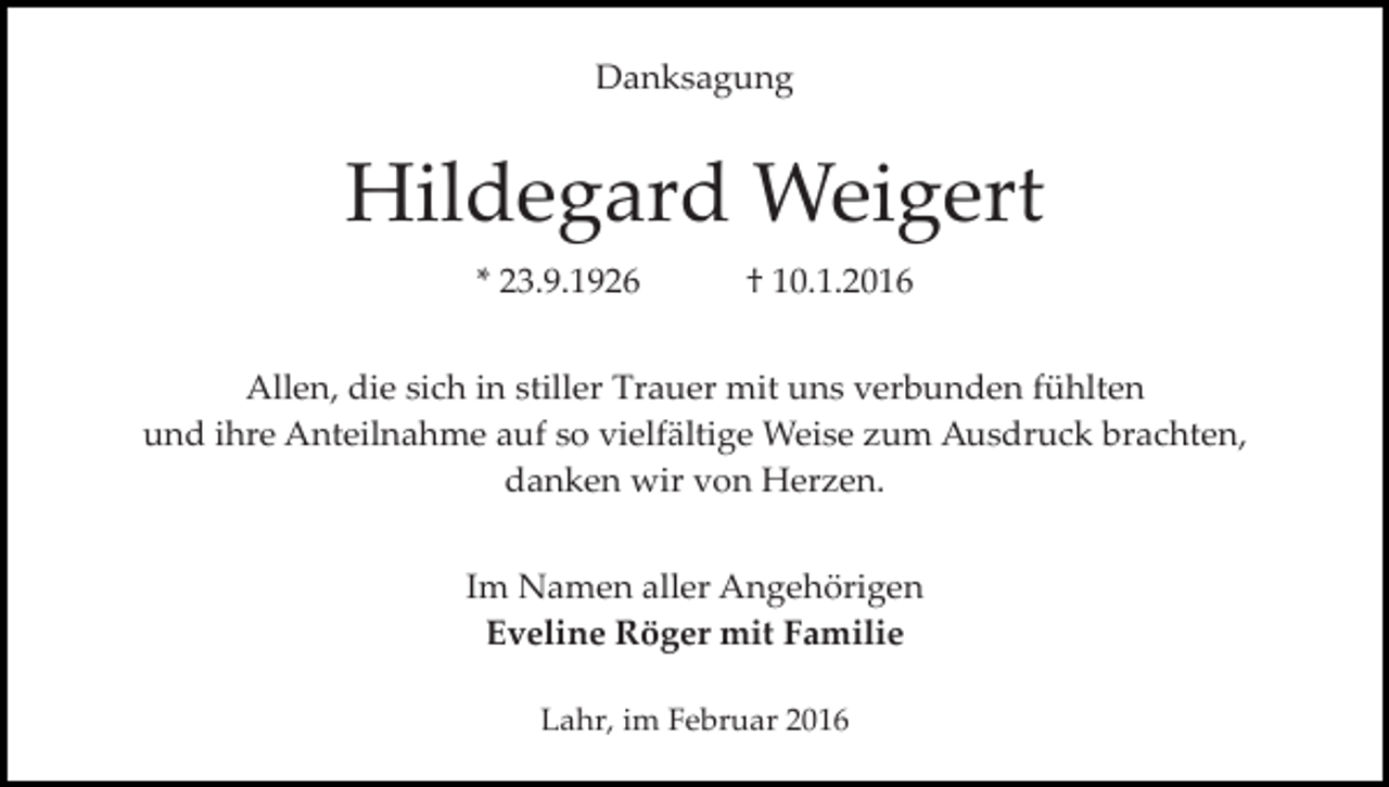 <p>Danksagung</p><p>Hildegard Weigert<br />* 23.9.1926</p><p>† 10.1.2016</p><p>Allen, die sich in stiller Trauer mit uns verbunden fühlten<br />und ihre Anteilnahme auf so vielfältige Weise zum Ausdruck brachten,<br />danken wir von Herzen.<br />Im Namen aller Angehörigen<br />Eveline Röger mit Familie<br />Lahr, im Februar 2016</p>