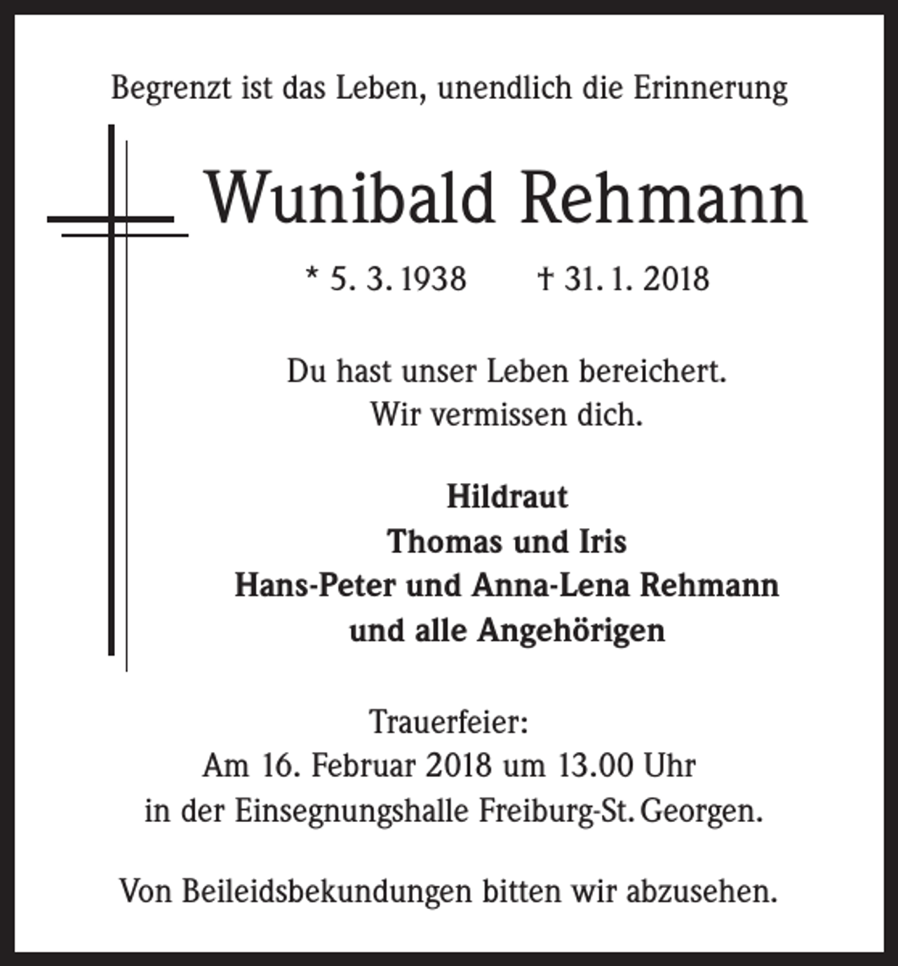 <p>Begrenzt ist das Leben, unendlich die Erinnerung</p><p>Wunibald Rehmann<br />* 5. 3. 1938 † 31. 1. 2018<br />Du hast unser Leben bereichert.<br />Wir vermissen dich.<br />Hildraut<br />Thomas und Iris<br />Hans-Peter und Anna-Lena Rehmann<br />und alle Angehörigen<br />Trauerfeier:<br />Am 16. Februar 2018 um 13.00 Uhr<br />in der Einsegnungshalle Freiburg-St. Georgen.<br />Von Beileidsbekundungen bitten wir abzusehen.</p>