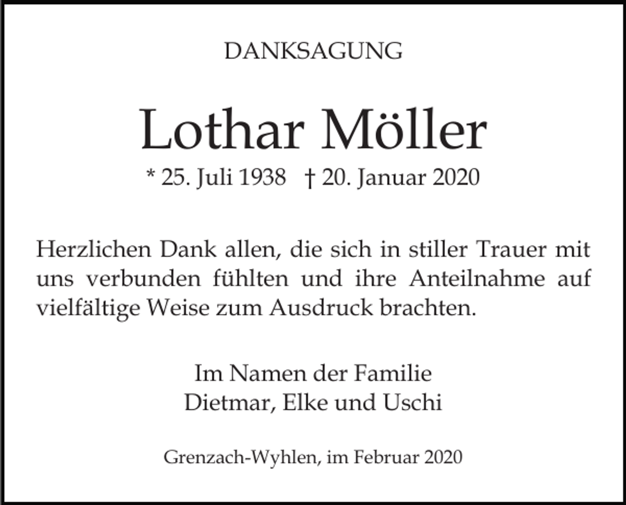 <p>DANKSAGUNG</p><p>Lothar Möller<br />* 25. Juli 1938 † 20. Januar 2020</p><p>Herzlichen Dank allen, die sich in stiller Trauer mit<br />uns verbunden fühlten und ihre Anteilnahme auf<br />vielfältige Weise zum Ausdruck brachten.<br />Im Namen der Familie<br />Dietmar, Elke und Uschi<br />Grenzach-Wyhlen, im Februar 2020</p>