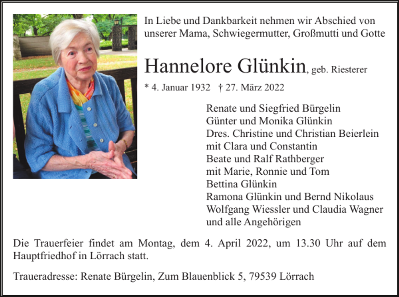 <p>In Liebe und Dankbarkeit nehmen wir Abschied von<br />unserer Mama, Schwiegermutter, Großmutti und Gotte</p><p>Hannelore Glünkin, geb. Riesterer<br />* 4. Januar 1932 † 27. März 2022</p><p>Renate und Siegfried Bürgelin<br />Günter und Monika Glünkin<br />Dres. Christine und Christian Beierlein<br />mit Clara und Constantin<br />Beate und Ralf Rathberger<br />mit Marie, Ronnie und Tom<br />Bettina Glünkin<br />Ramona Glünkin und Bernd Nikolaus<br />Wolfgang Wiessler und Claudia Wagner<br />und alle Angehörigen<br />Die Trauerfeier findet am Montag, dem 4. April 2022, um 13.30 Uhr auf dem<br />Hauptfriedhof in Lörrach statt.<br />Traueradresse: Renate Bürgelin, Zum Blauenblick 5, 79539 Lörrach</p>