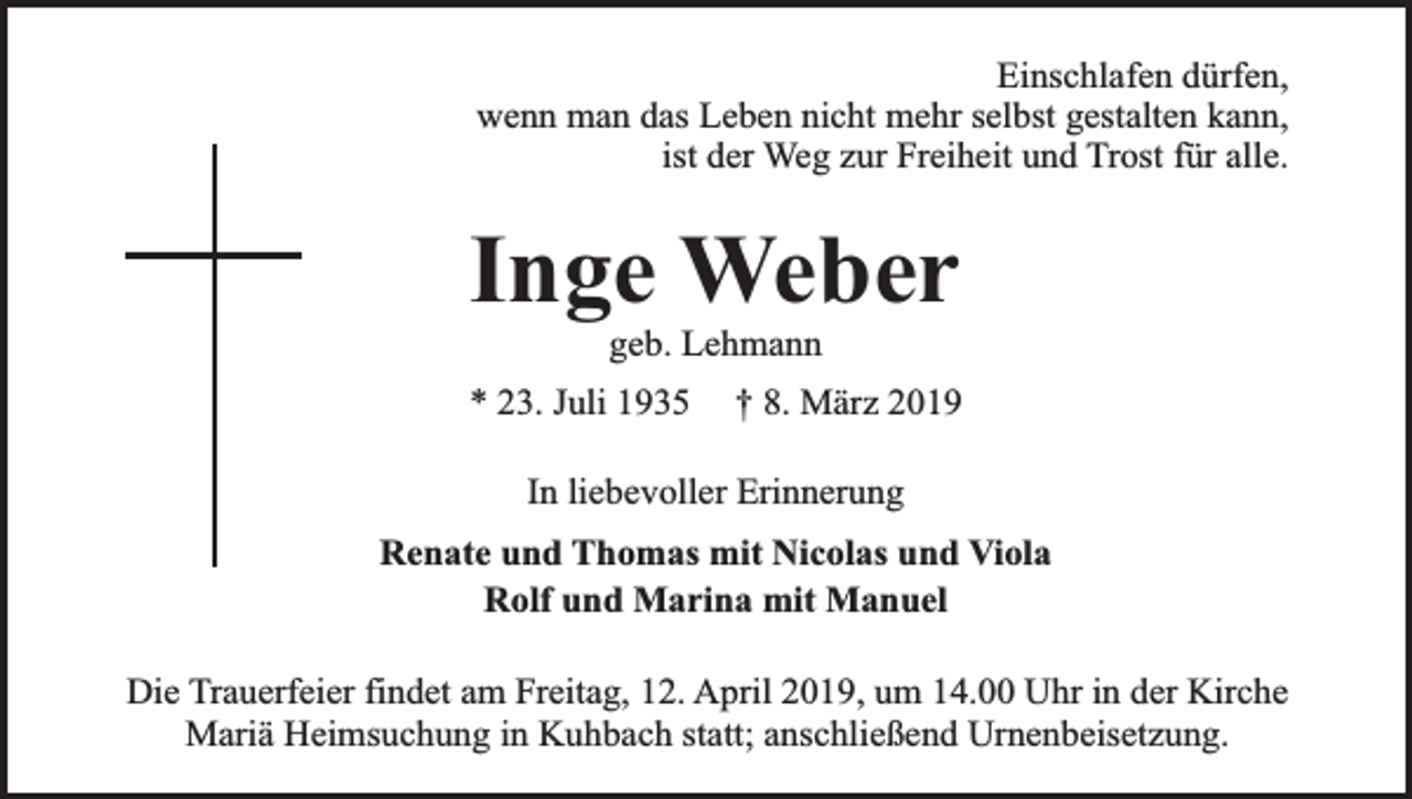 <p>Einschlafen dürfen,<br />wenn man das Leben nicht mehr selbst gestalten kann,<br />ist der Weg zur Freiheit und Trost für alle.</p><p>Inge Weber<br />geb. Lehmann</p><p>* 23. Juli 1935</p><p>† 8. März 2019</p><p>In liebevoller Erinnerung<br />Renate und Thomas mit Nicolas und Viola<br />Rolf und Marina mit Manuel<br />Die Trauerfeier findet am Freitag, 12. April 2019, um 14.00 Uhr in der Kirche<br />Mariä Heimsuchung in Kuhbach statt; anschließend Urnenbeisetzung.</p>