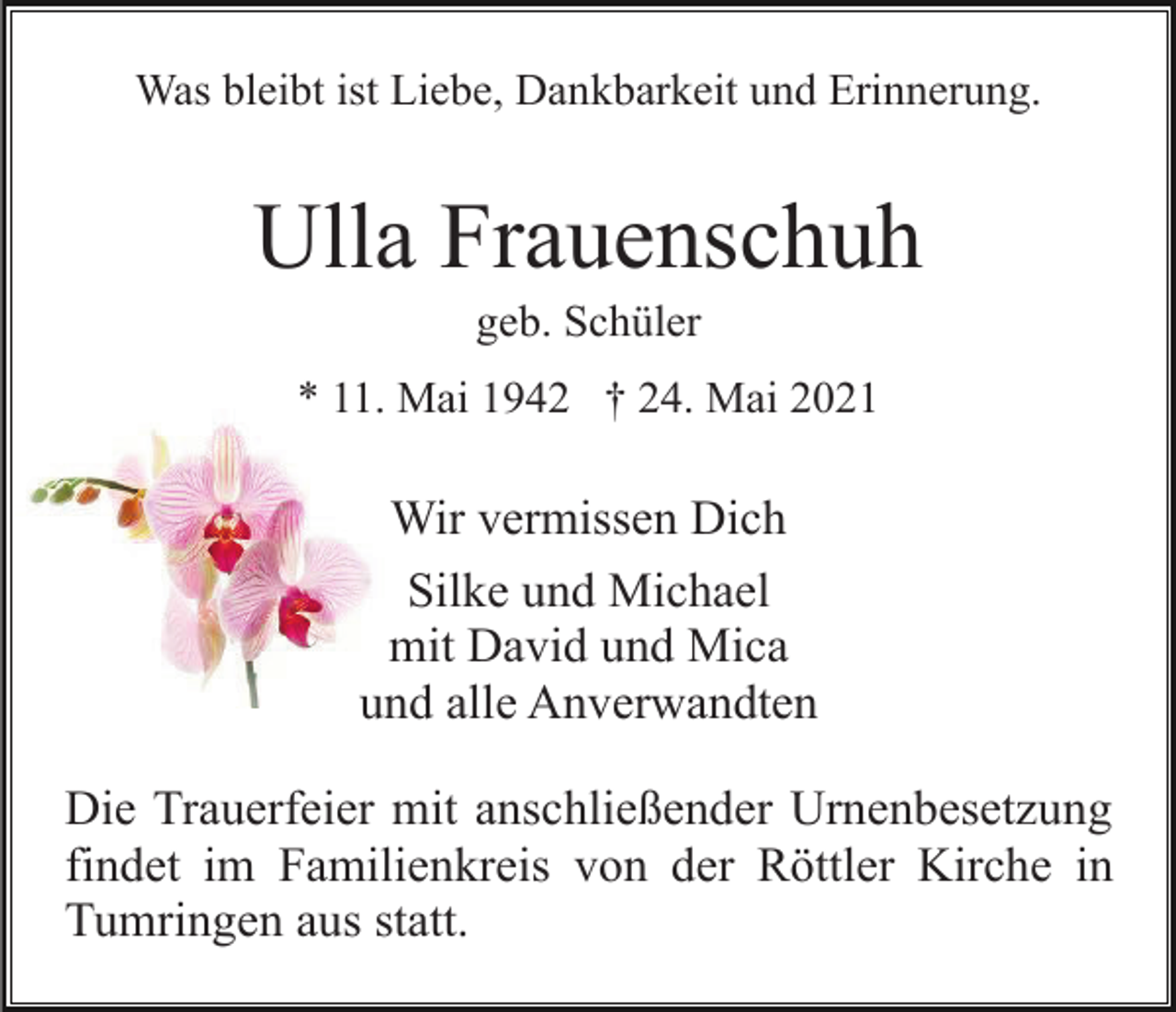 <p>Was bleibt ist Liebe, Dankbarkeit und Erinnerung.</p><p>Ulla Frauenschuh<br />geb. Schüler<br />* 11. Mai 1942 † 24. Mai 2021</p><p>Wir vermissen Dich<br />Silke und Michael<br />mit David und Mica<br />und alle Anverwandten<br />Die Trauerfeier mit anschließender Urnenbesetzung<br />findet im Familienkreis von der Röttler Kirche in<br />Tumringen aus statt.</p>
