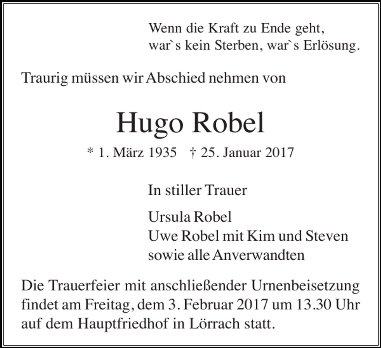 <p>Wenn die Kraft zu Ende geht,<br />war`s kein Sterben, war`s Erlösung.</p><p>Traurig müssen wir Abschied nehmen von</p><p>Hugo Robel<br />* 1. März 1935 † 25. Januar 2017</p><p>In stiller Trauer<br />Ursula Robel<br />Uwe Robel mit Kim und Steven<br />sowie alle Anverwandten<br />Die Trauerfeier mit anschließender Urnenbeisetzung<br />findet am Freitag, dem 3. Februar 2017 um 13.30 Uhr<br />auf dem Hauptfriedhof in Lörrach statt.</p>