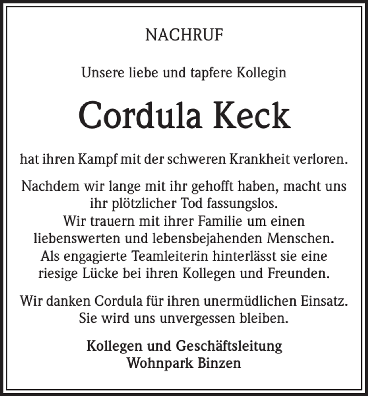 <p>NACHRUF<br />Unsere liebe und tapfere Kollegin</p><p>Cordula Keck<br />hat ihren Kampf mit der schweren Krankheit verloren.<br />Nachdem wir lange mit ihr gehofft haben, macht uns<br />ihr plötzlicher Tod fassungslos.<br />Wir trauern mit ihrer Familie um einen<br />liebenswerten und lebensbejahenden Menschen.<br />Als engagierte Teamleiterin hinterlässt sie eine<br />riesige Lücke bei ihren Kollegen und Freunden.<br />Wir danken Cordula für ihren unermüdlichen Einsatz.<br />Sie wird uns unvergessen bleiben.<br />Kollegen und Geschäftsleitung<br />Wohnpark Binzen</p>