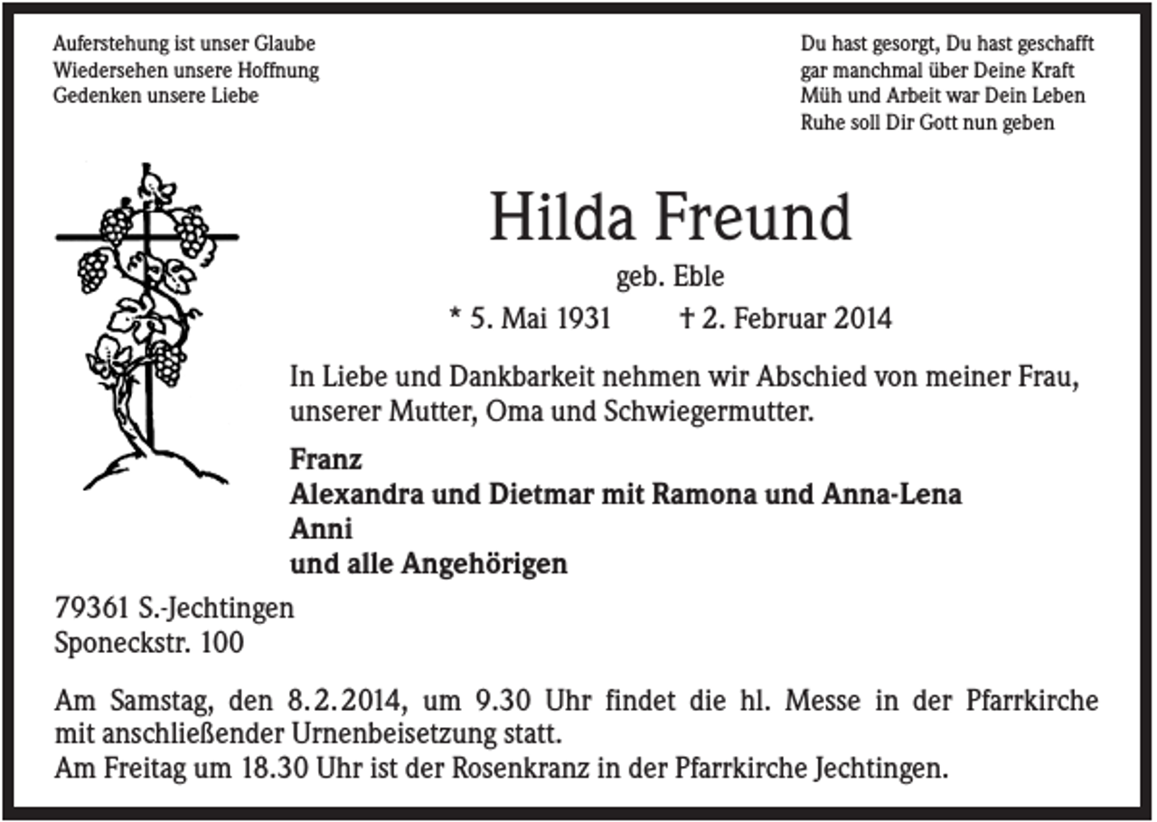 <p>Auferstehung ist unser Glaube<br />Wiedersehen unsere Hoffnung<br />Gedenken unsere Liebe</p><p>Du hast gesorgt, Du hast geschafft<br />gar manchmal über Deine Kraft<br />Müh und Arbeit war Dein Leben<br />Ruhe soll Dir Gott nun geben</p><p>Hilda Freund<br />geb. Eble<br />* 5. Mai 1931<br />† 2. Februar 2014<br />In Liebe und Dankbarkeit nehmen wir Abschied von meiner Frau,<br />unserer Mutter, Oma und Schwiegermutter.<br />Franz<br />Alexandra und Dietmar mit Ramona und Anna-Lena<br />Anni<br />und alle Angehörigen<br />79361 S.-Jechtingen<br />Sponeckstr. 100<br />Am Samstag, den 8. 2. 2014, um 9.30 Uhr findet die hl. Messe in der Pfarrkirche<br />mit anschließender Urnenbeisetzung statt.<br />Am Freitag um 18.30 Uhr ist der Rosenkranz in der Pfarrkirche Jechtingen.</p>