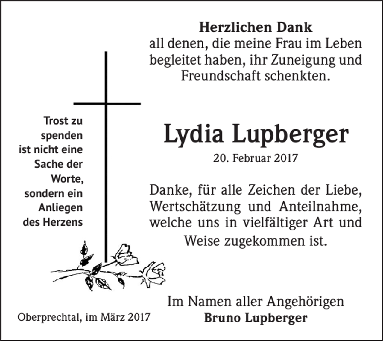 <p>Herzlichen Dank<br />all denen, die meine Frau im Leben<br />begleitet haben, ihr Zuneigung und<br />Freundschaft schenkten.<br />Trost zu<br />spenden<br />ist nicht eine<br />Sache der<br />Worte,<br />sondern ein<br />Anliegen<br />des Herzens</p><p>Lydia Lupberger<br />20. Februar 2017</p><p>Danke, für alle Zeichen der Liebe,<br />Wertschätzung und Anteilnahme,<br />welche uns in vielfältiger Art und<br />Weise zugekommen ist.</p><p>Im Namen aller Angehörigen<br />Oberprechtal, im März 2017</p><p>Bruno Lupberger</p>