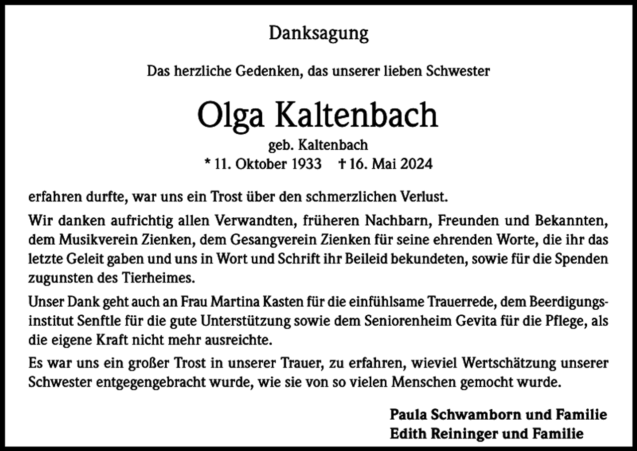 <p>Danksagung<br />Das herzliche Gedenken, das unserer lieben Schwester</p><p>Olga Kaltenbach<br />geb. Kaltenbach<br />* 11. Oktober 1933 † 16. Mai 2024</p><p>erfahren durfte, war uns ein Trost über den schmerzlichen Verlust.<br />Wir danken aufrichtig allen Verwandten, früheren Nachbarn, Freunden und Bekannten,<br />dem Musikverein Zienken, dem Gesangverein Zienken für seine ehrenden Worte, die ihr das<br />letzte Geleit gaben und uns in Wort und Schrift ihr Beileid bekundeten, sowie für die Spenden<br />zugunsten des Tierheimes.<br />Unser Dank geht auch an Frau Martina Kasten für die einfühlsame Trauerrede, dem Beerdigungsinstitut Senftle für die gute Unterstützung sowie dem Seniorenheim Gevita für die Pflege, als<br />die eigene Kraft nicht mehr ausreichte.<br />Es war uns ein großer Trost in unserer Trauer, zu erfahren, wieviel Wertschätzung unserer<br />Schwester entgegengebracht wurde, wie sie von so vielen Menschen gemocht wurde.<br />Paula Schwamborn und Familie<br />Edith Reininger und Familie</p>