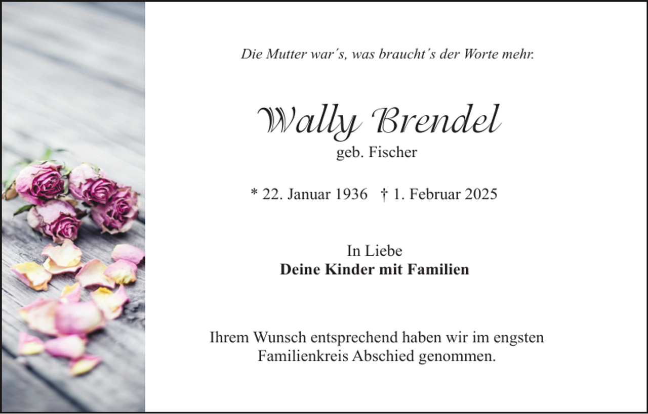 <p>Die Mutter war´s, was braucht´s der Worte mehr.</p><p>Wally Brendel<br />geb. Fischer</p><p>* 22. Januar 1936 † 1. Februar 2025<br />In Liebe<br />Deine Kinder mit Familien</p><p>Ihrem Wunsch entsprechend haben wir im engsten<br />Familienkreis Abschied genommen.</p>