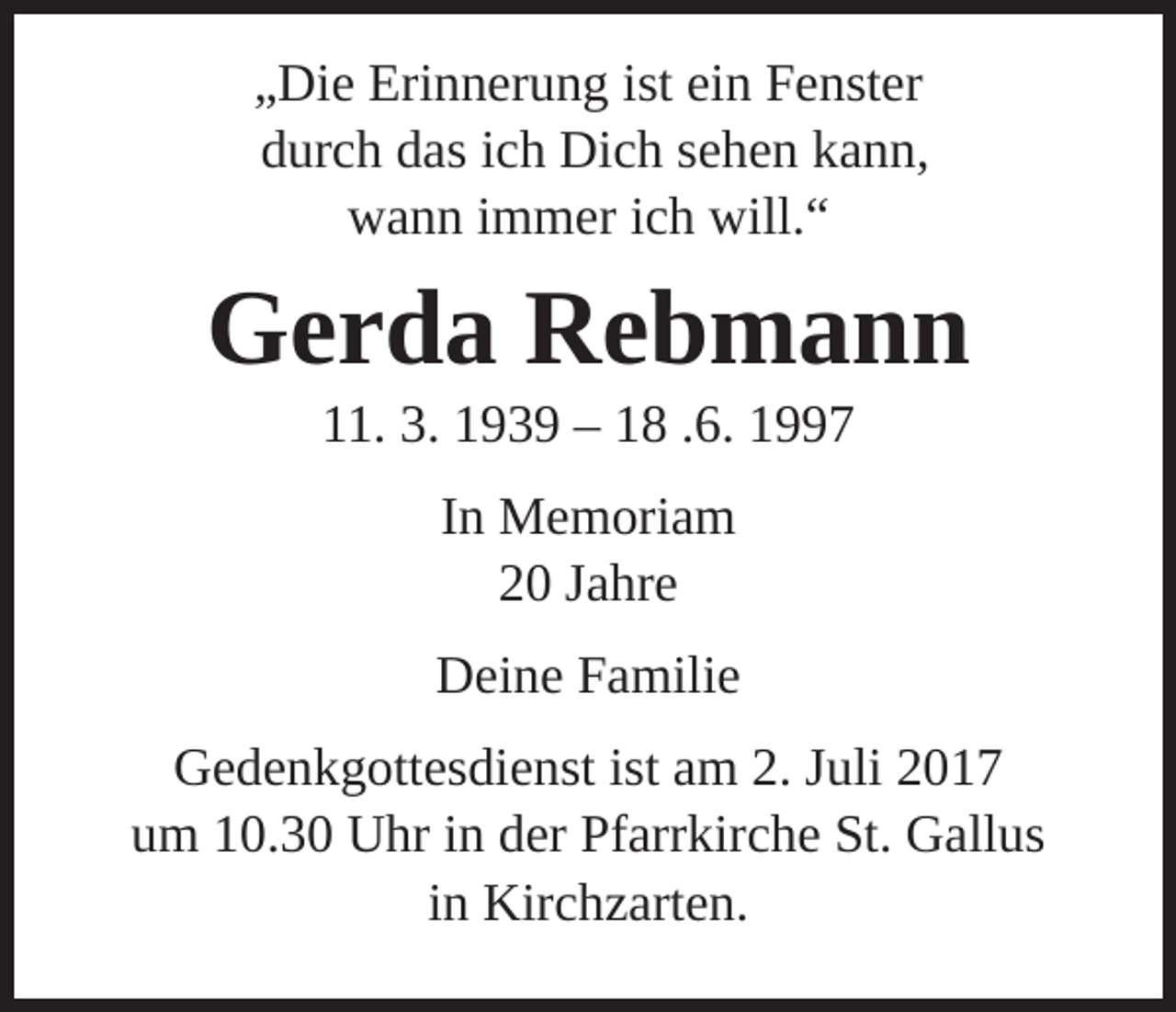 <p>„Die Erinnerung ist ein Fenster<br />durch das ich Dich sehen kann,<br />wann immer ich will.“</p><p>Gerda Rebmann<br />11. 3. 1939 – 18 .6. 1997<br />In Memoriam<br />20 Jahre<br />Deine Familie<br />Gedenkgottesdienst ist am 2. Juli 2017<br />um 10.30 Uhr in der Pfarrkirche St. Gallus<br />in Kirchzarten.</p>