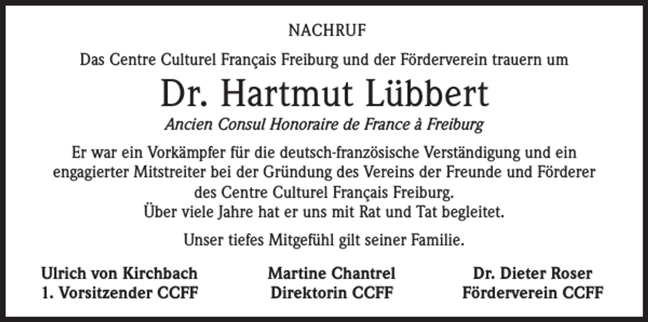<p>NACHRUF<br />Das Centre Culturel Français Freiburg und der Förderverein trauern um</p><p>Dr. Hartmut Lübbert<br />Ancien Consul Honoraire de France à Freiburg</p><p>Er war ein Vorkämpfer für die deutsch-französische Verständigung und ein<br />engagierter Mitstreiter bei der Gründung des Vereins der Freunde und Förderer<br />des Centre Culturel Français Freiburg.<br />Über viele Jahre hat er uns mit Rat und Tat begleitet.<br />Unser tiefes Mitgefühl gilt seiner Familie.<br />Ulrich von Kirchbach<br />1. Vorsitzender CCFF</p><p>Martine Chantrel<br />Direktorin CCFF</p><p>Dr. Dieter Roser<br />Förderverein CCFF</p>