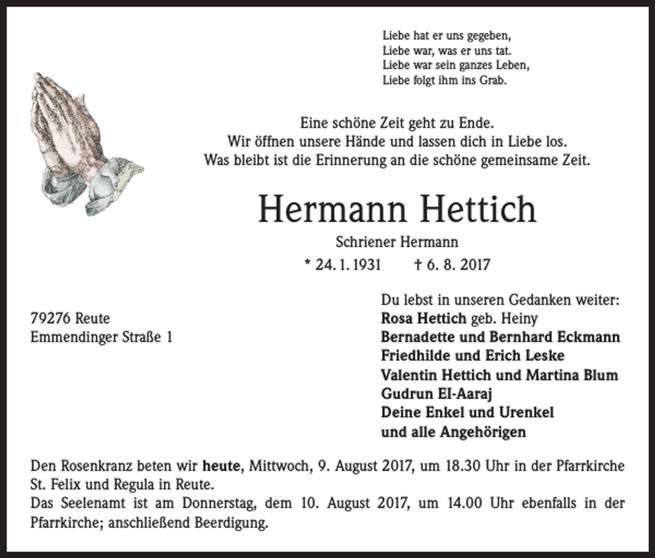 <p>Liebe hat er uns gegeben,<br />Liebe war, was er uns tat.<br />Liebe war sein ganzes Leben,<br />Liebe folgt ihm ins Grab.</p><p>Eine schöne Zeit geht zu Ende.<br />Wir öffnen unsere Hände und lassen dich in Liebe los.<br />Was bleibt ist die Erinnerung an die schöne gemeinsame Zeit.</p><p>Hermann Hettich<br />Schriener Hermann<br />* 24. 1. 1931 † 6. 8. 2017</p><p>Du lebst in unseren Gedanken weiter:<br />79276 Reute<br />Rosa Hettich geb. Heiny<br />Emmendinger Straße 1 Bernadette und Bernhard Eckmann<br />Friedhilde und Erich Leske<br />Valentin Hettich und Martina Blum<br />Gudrun EI-Aaraj<br />Deine Enkel und Urenkel<br />und alle Angehörigen<br />Den Rosenkranz beten wir heute, Mittwoch, 9. August 2017, um 18.30 Uhr in der Pfarrkirche<br />St. Felix und Regula in Reute.<br />Das Seelenamt ist am Donnerstag, dem 10. August 2017, um 14.00 Uhr ebenfalls in der<br />­Pfarr­kirche; anschließend Beerdigung.</p>