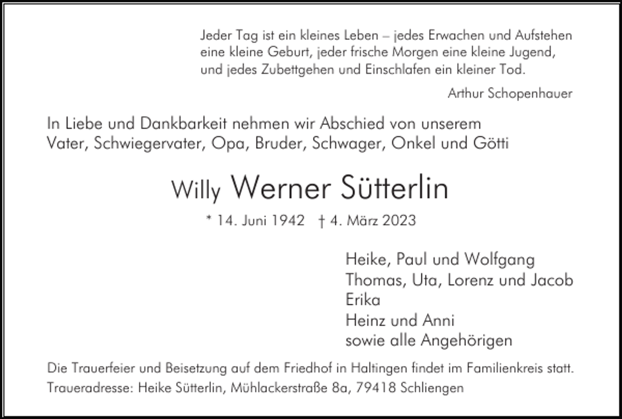 <p>Jeder Tag ist ein kleines Leben – jedes Erwachen und Aufstehen<br />eine kleine Geburt, jeder frische Morgen eine kleine Jugend,<br />und jedes Zubettgehen und Einschlafen ein kleiner Tod.<br />Arthur Schopenhauer</p><p>In Liebe und Dankbarkeit nehmen wir Abschied von unserem<br />Vater, Schwiegervater, Opa, Bruder, Schwager, Onkel und Götti</p><p>Willy</p><p>Werner Sütterlin</p><p>* 14. Juni 1942 † 4. März 2023</p><p>Heike, Paul und Wolfgang<br />Thomas, Uta, Lorenz und Jacob<br />Erika<br />Heinz und Anni<br />sowie alle Angehörigen<br />Die Trauerfeier und Beisetzung auf dem Friedhof in Haltingen findet im Familienkreis statt.<br />Traueradresse: Heike Sütterlin, Mühlackerstraße 8a, 79418 Schliengen</p>