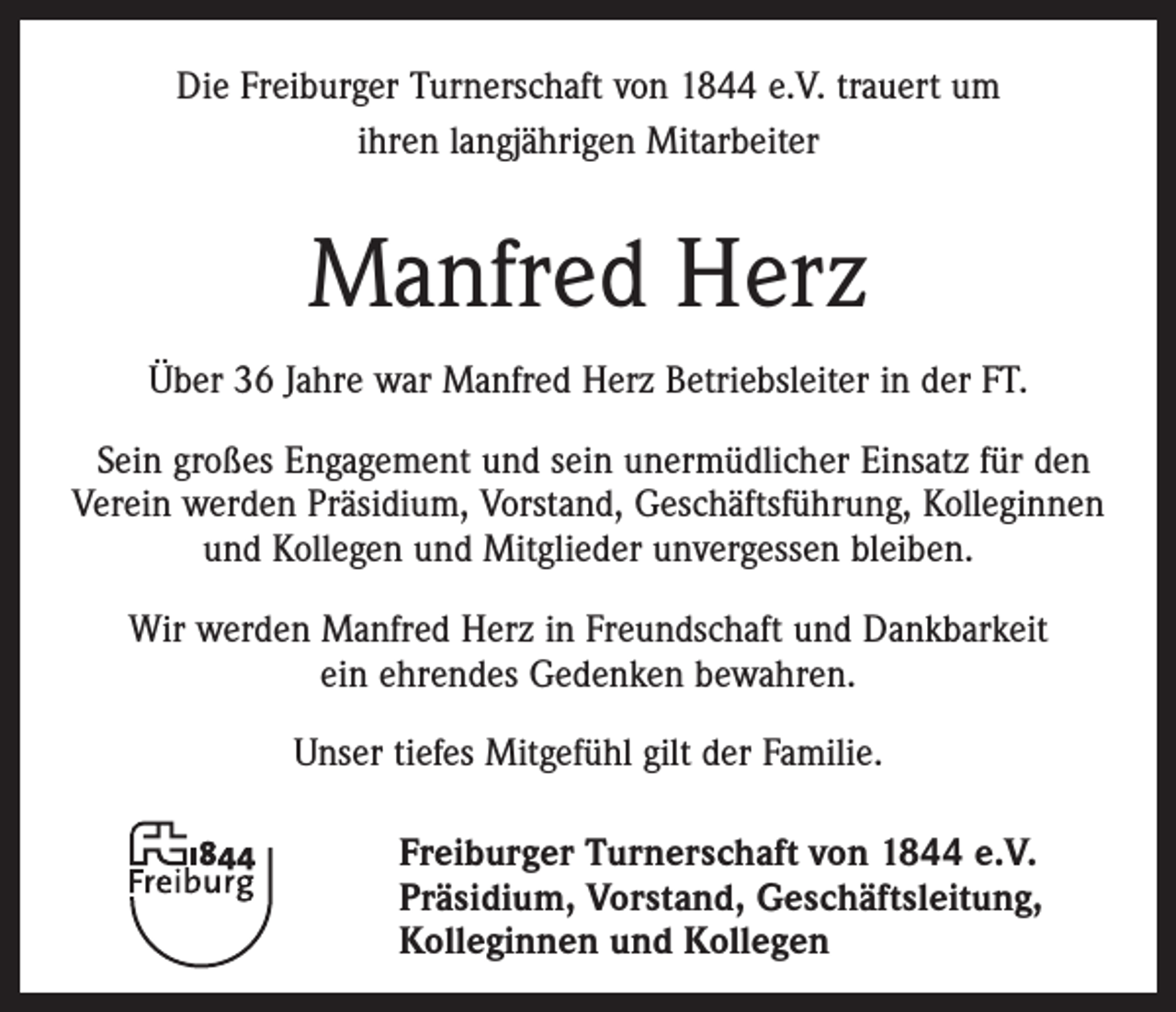 <p>Die Freiburger Turnerschaft von 1844 e.V. trauert um<br />ihren langjährigen Mitarbeiter</p><p>Manfred Herz<br />Über 36 Jahre war Manfred Herz Betriebsleiter in der FT.<br />Sein großes Engagement und sein unermüdlicher Einsatz für den<br />Verein werden Präsidium, Vorstand, Geschäftsführung, Kolleginnen<br />und Kollegen und Mitglieder unvergessen bleiben.<br />Wir werden Manfred Herz in Freundschaft und Dankbarkeit<br />ein ehrendes Gedenken bewahren.<br />Unser tiefes Mitgefühl gilt der Familie.<br />Freiburger Turnerschaft von 1844 e.V.<br />Präsidium, Vorstand, Geschäftsleitung,<br />Kolleginnen und Kollegen</p>