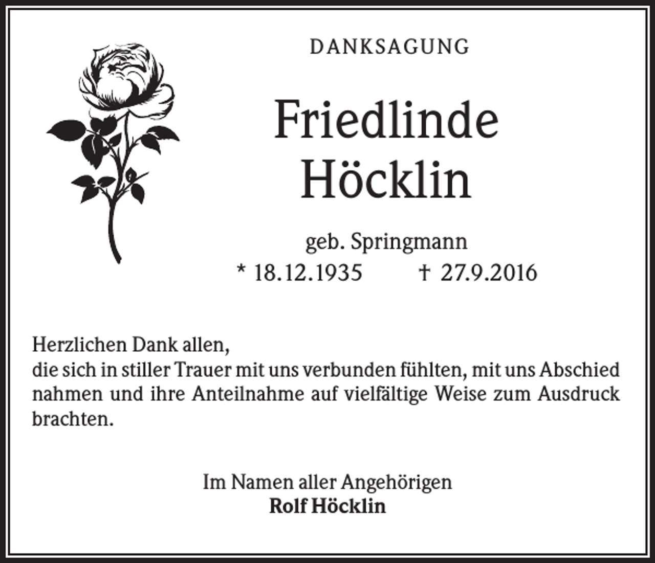 <p>DANK SAGU NG</p><p>Friedlinde<br />Höcklin<br />geb. Springmann<br />* 18.12.1935<br />† 27.9.2016<br />Herzlichen Dank allen,<br />die sich in stiller Trauer mit uns verbunden fühlten, mit uns Abschied<br />nahmen und ihre Anteilnahme auf vielfältige Weise zum Ausdruck<br />brachten.<br />Im Namen aller Angehörigen<br />Rolf Höcklin</p>