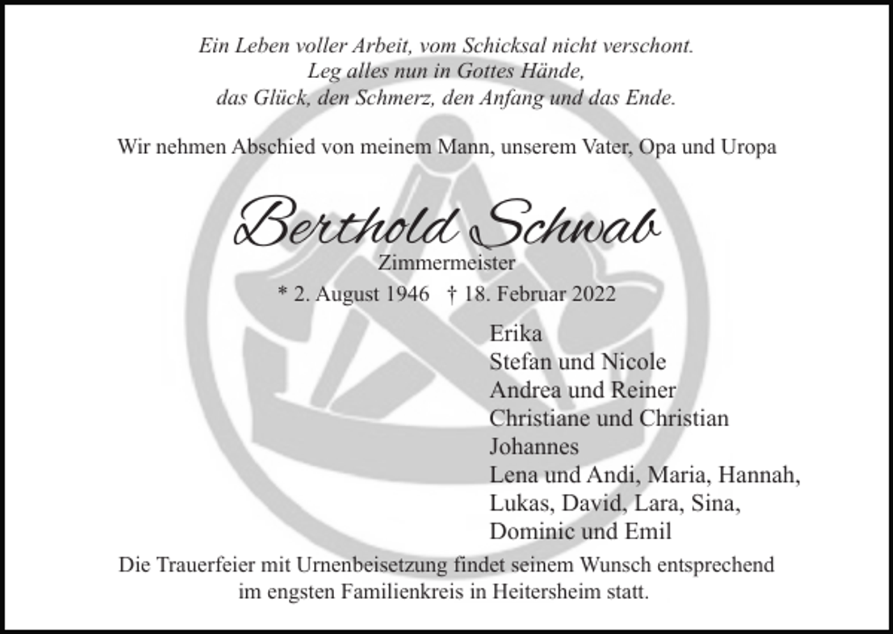 <p>Ein Leben voller Arbeit, vom Schicksal nicht verschont.<br />Leg alles nun in Gottes Hände,<br />das Glück, den Schmerz, den Anfang und das Ende.<br />Wir nehmen Abschied von meinem Mann, unserem Vater, Opa und Uropa</p><p>Berthold Schwab<br />Zimmermeister<br />* 2. August 1946 † 18. Februar 2022</p><p>Erika<br />Stefan und Nicole<br />Andrea und Reiner<br />Christiane und Christian<br />Johannes<br />Lena und Andi, Maria, Hannah,<br />Lukas, David, Lara, Sina,<br />Dominic und Emil<br />Die Trauerfeier mit Urnenbeisetzung findet seinem Wunsch entsprechend<br />im engsten Familienkreis in Heitersheim statt.</p>