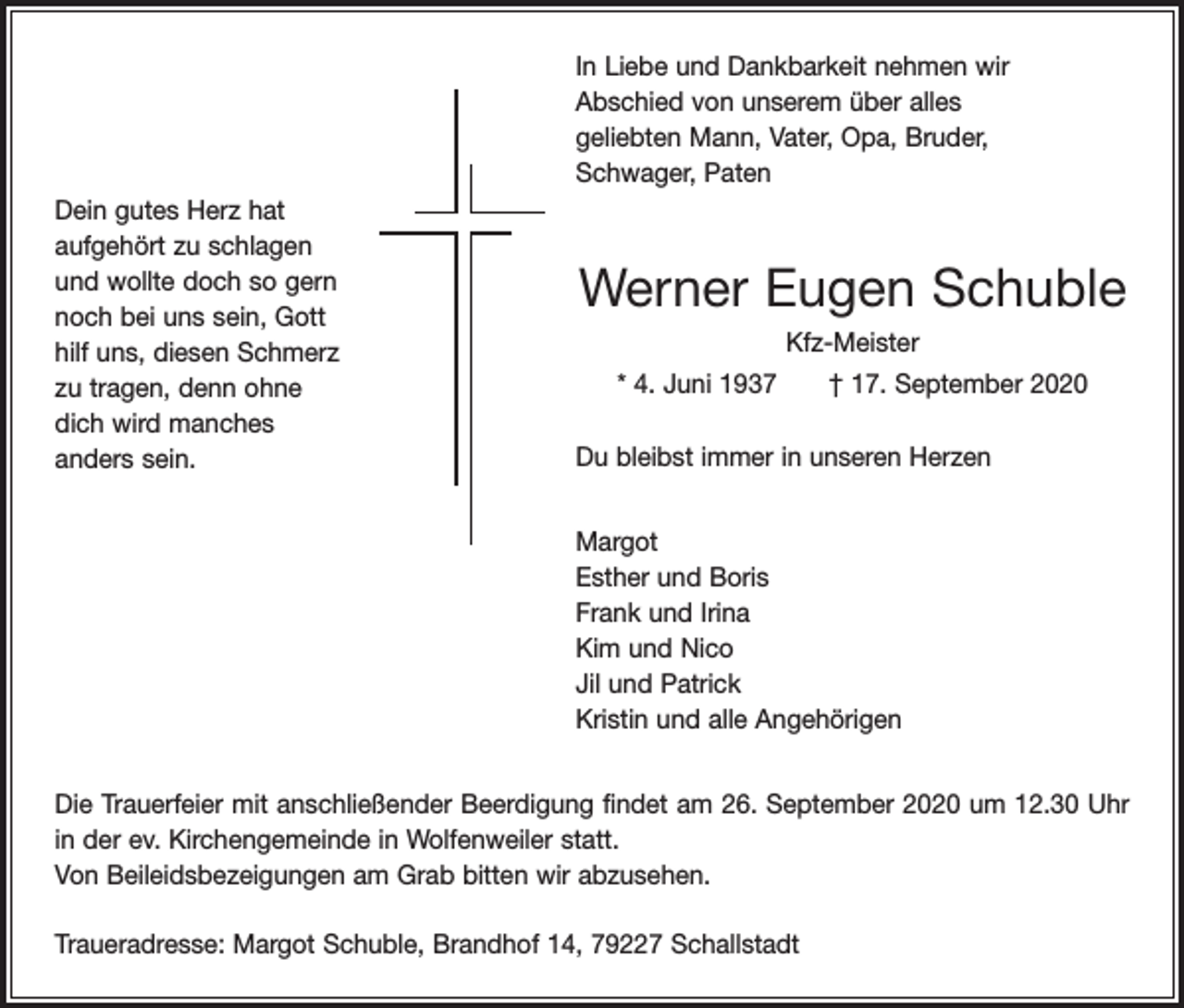 <p>In Liebe und Dankbarkeit nehmen wir<br />Abschied von unserem über alles<br />geliebten Mann, Vater, Opa, Bruder,<br />Schwager, Paten<br />Dein gutes Herz hat<br />aufgehört zu schlagen<br />und wollte doch so gern<br />noch bei uns sein, Gott<br />hilf uns, diesen Schmerz<br />zu tragen, denn ohne<br />dich wird manches<br />anders sein.</p><p>Werner Eugen Schuble<br />Kfz-Meister<br />* 4. Juni 1937 † 17. September 2020<br />Du bleibst immer in unseren Herzen<br />Margot<br />Esther und Boris<br />Frank und Irina<br />Kim und Nico<br />Jil und Patrick<br />Kristin und alle Angehörigen</p><p>Die Trauerfeier mit anschließender Beerdigung findet am 26. September 2020 um 12.30 Uhr<br />in der ev. Kirchengemeinde in Wolfenweiler statt.<br />Von Beileidsbezeigungen am Grab bitten wir abzusehen.<br />Traueradresse: Margot Schuble, Brandhof 14, 79227 Schallstadt</p>