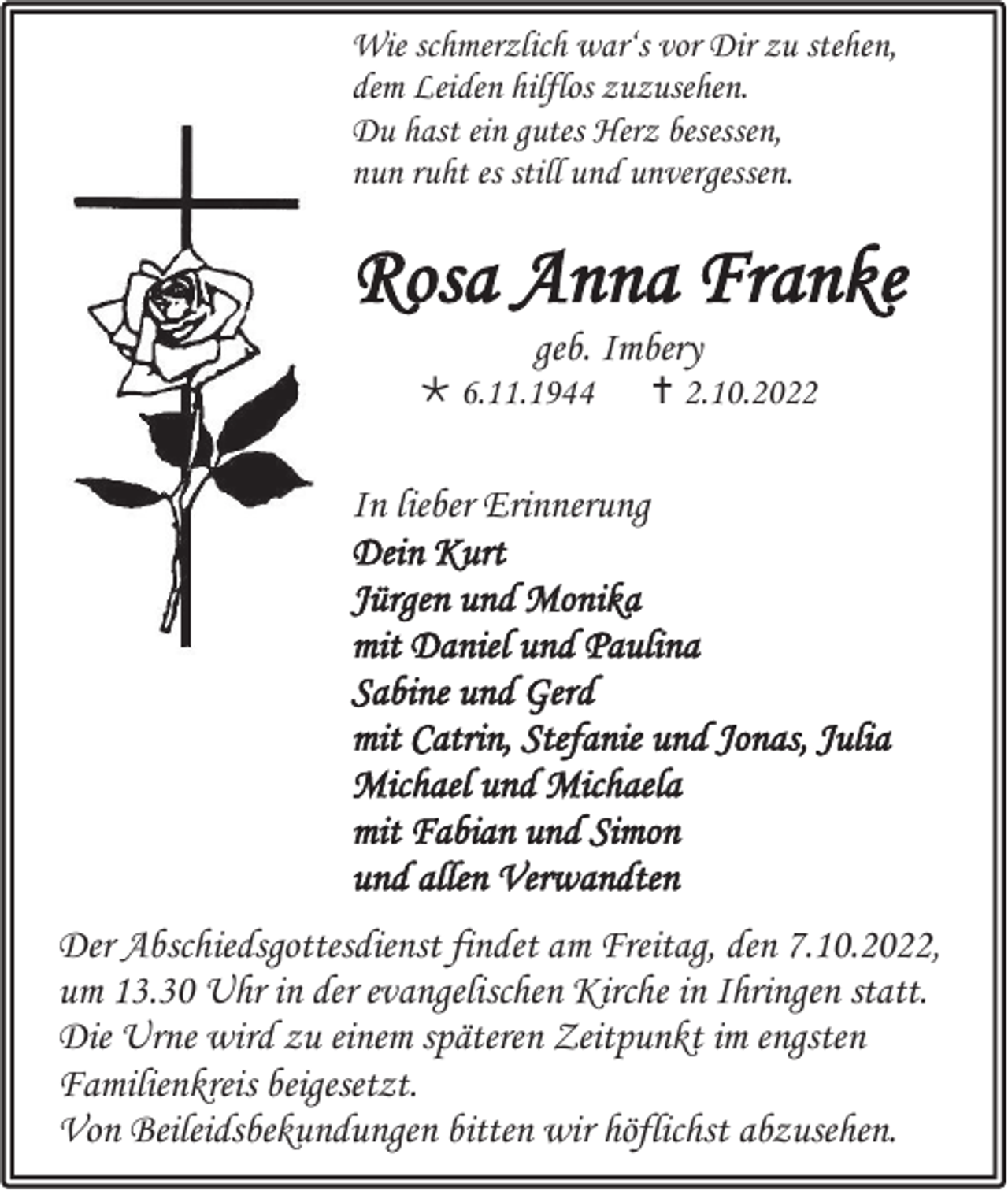 <p>Wie schmerzlich war‘s vor Dir zu stehen,<br />dem Leiden hilflos zuzusehen.<br />Du hast ein gutes Herz besessen,<br />nun ruht es still und unvergessen.</p><p>Rosa Anna Franke<br />geb. Imbery<br />* 6.11.1944</p><p> † 2.10.2022</p><p>In lieber Erinnerung<br />Dein Kurt<br />Jürgen und Monika<br />mit Daniel und Paulina<br />Sabine und Gerd<br />mit Catrin, Stefanie und Jonas, Julia<br />Michael und Michaela<br />mit Fabian und Simon<br />und allen Verwandten<br />Der Abschiedsgottesdienst findet am Freitag, den 7.10.2022,<br />um 13.30 Uhr in der evangelischen Kirche in Ihringen statt.<br />Die Urne wird zu einem späteren Zeitpunkt im engsten<br />Familienkreis beigesetzt.<br />Von Beileidsbekundungen bitten wir höflichst abzusehen.</p>