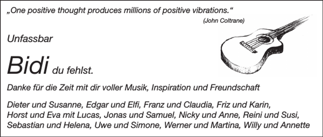 <p>„One positive thought produces millions of positive vibrations.“</p><p>(John Coltrane)</p><p>Unfassbar</p><p>Bidi du fehlst.<br />Danke für die Zeit mit dir voller Musik, Inspiration und Freundschaft<br />Dieter und Susanne, Edgar und Elfi, Franz und Claudia, Friz und Karin,<br />Horst und Eva mit Lucas, Jonas und Samuel, Nicky und Anne, Reini und Susi,<br />Sebastian und Helena, Uwe und Simone, Werner und Martina, Willy und Annette</p>