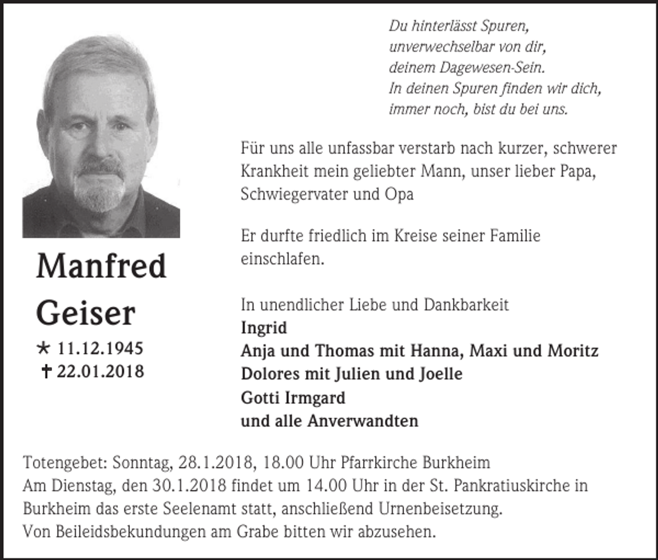 <p>Du hinterlässt Spuren,<br />unverwechselbar von dir,<br />deinem Dagewesen-Sein.<br />In deinen Spuren finden wir dich,<br />immer noch, bist du bei uns.</p><p>Für uns alle unfassbar verstarb nach kurzer, schwerer<br />Krankheit mein geliebter Mann, unser lieber Papa,<br />Schwiegervater und Opa</p><p>Manfred<br />Geiser<br /> 11.12.1945<br /> 22.01.2018</p><p>Er durfte friedlich im Kreise seiner Familie<br />einschlafen.<br />In unendlicher Liebe und Dankbarkeit<br />Ingrid<br />Anja und Thomas mit Hanna, Maxi und Moritz<br />Dolores mit Julien und Joelle<br />Gotti Irmgard<br />und alle Anverwandten</p><p>Totengebet: Sonntag, 28.1.2018, 18.00 Uhr Pfarrkirche Burkheim<br />Am Dienstag, den 30.1.2018 findet um 14.00 Uhr in der St. Pankratiuskirche in<br />Burkheim das erste Seelenamt statt, anschließend Urnenbeisetzung.<br />Von Beileidsbekundungen am Grabe bitten wir abzusehen.</p>