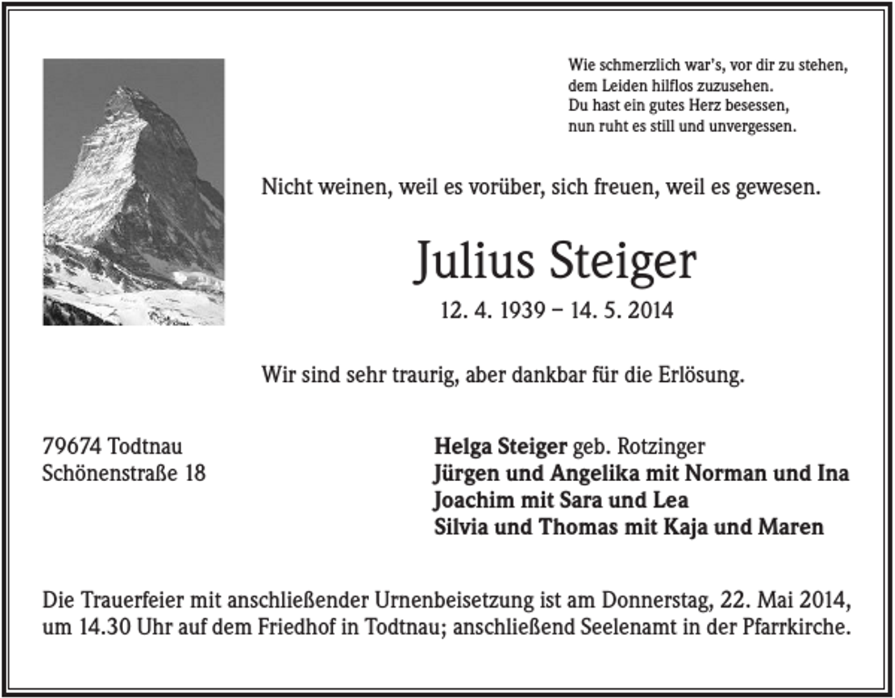 <p>Wie schmerzlich war’s, vor dir zu stehen,<br />dem Leiden hilflos zuzusehen.<br />Du hast ein gutes Herz besessen,<br />nun ruht es still und unvergessen.</p><p>Nicht weinen, weil es vorüber, sich freuen, weil es gewesen.</p><p>Julius Steiger<br />12. 4. 1939 – 14. 5. 2014<br />Wir sind sehr traurig, aber dankbar für die Erlösung.<br />79674 Todtnau<br />Schönenstraße 18</p><p>Helga Steiger geb. Rotzinger<br />Jürgen und Angelika mit Norman und Ina<br />Joachim mit Sara und Lea<br />Silvia und Thomas mit Kaja und Maren</p><p>Die Trauerfeier mit anschließender Urnenbeisetzung ist am Donnerstag, 22. Mai 2014,<br />um 14.30 Uhr auf dem Friedhof in Todtnau; anschließend Seelenamt in der Pfarrkirche.</p>