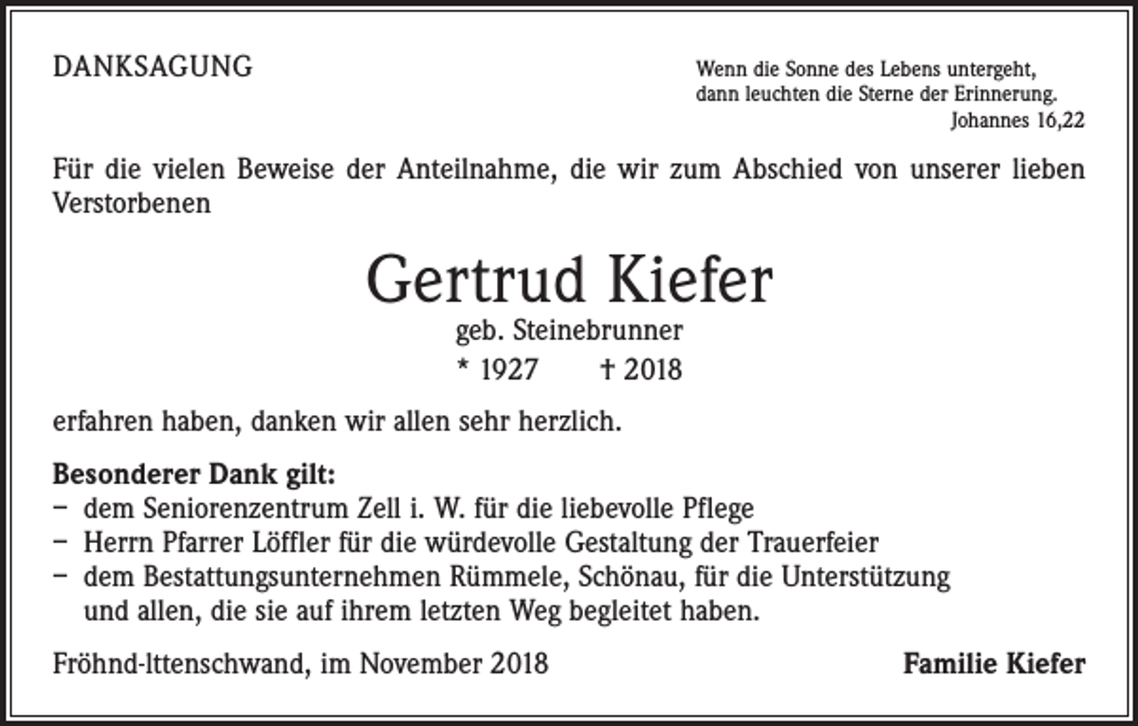 <p>DANKSAGUNG</p><p>W<br />enn die Sonne des Lebens untergeht,<br />dann leuchten die Sterne der Erinnerung.</p><p>Johannes 16,22</p><p>Für die vielen Beweise der Anteilnahme, die wir zum Abschied von unserer lieben<br />­ erstorbenen<br />V</p><p>Gertrud Kiefer<br />geb. Steinebrunner<br />* 1927 † 2018</p><p>erfahren haben, danken wir allen sehr herzlich.<br />Besonderer Dank gilt:<br />– dem Seniorenzentrum Zell i. W. für die liebevolle Pflege<br />– Herrn Pfarrer Löffler für die würdevolle Gestaltung der Trauerfeier<br />– dem Bestattungsunternehmen Rümmele, Schönau, für die Unterstützung<br />und allen, die sie auf ihrem letzten Weg begleitet haben.<br />Fröhnd-lttenschwand, im November 2018</p><p>Familie Kiefer</p>