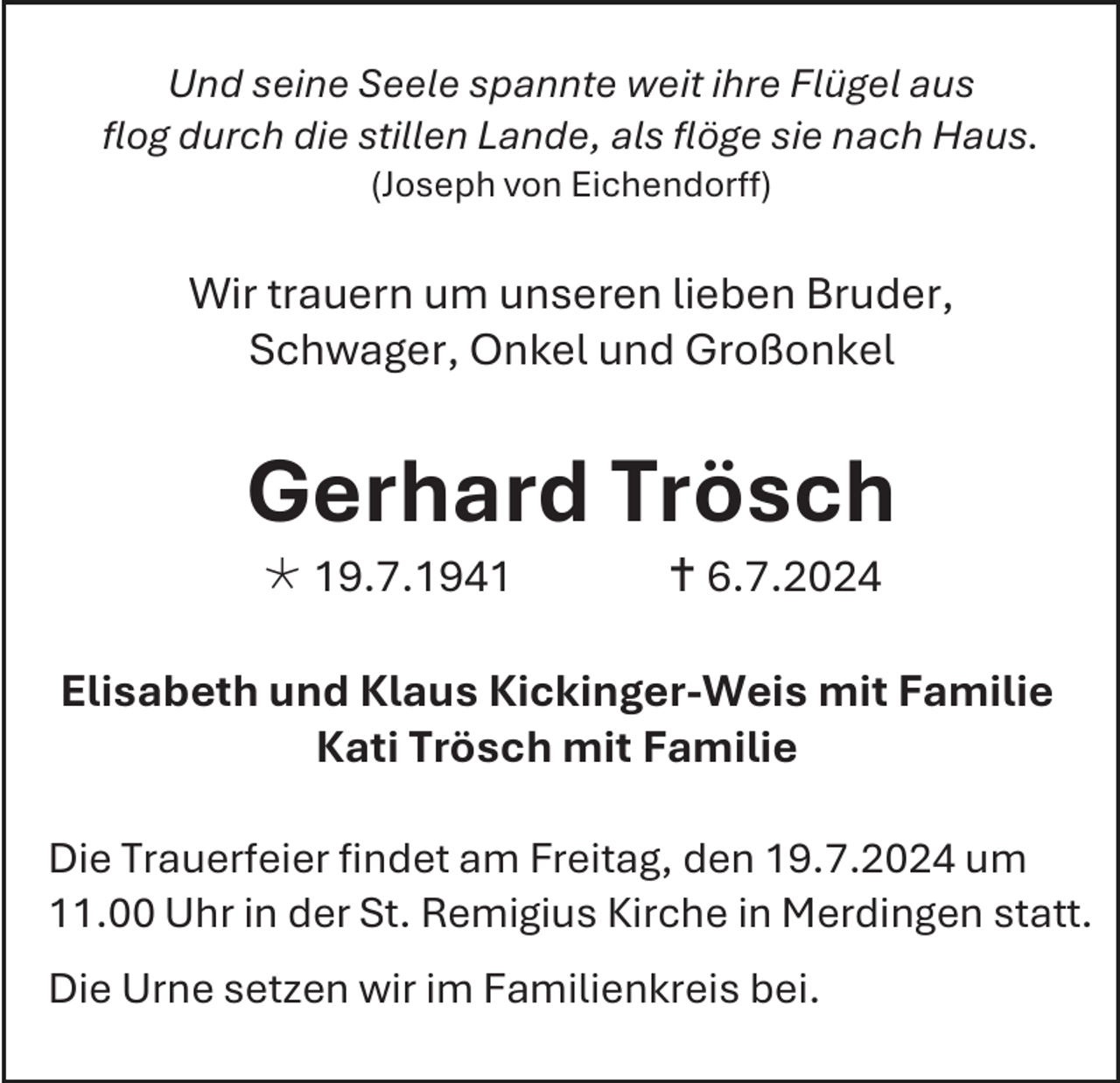 <p>Und seine Seele spannte weit ihre Flügel aus<br />flog durch die stillen Lande, als flöge sie nach Haus.<br />(Joseph von Eichendorff)</p><p>Wir trauern um unseren lieben Bruder,<br />Schwager, Onkel und Großonkel</p><p>Gerhard Trösch<br /> 19.7.1941</p><p> 6.7.2024</p><p>Elisabeth und Klaus Kickinger-Weis mit Familie<br />Kati Trösch mit Familie<br />Die Trauerfeier findet am Freitag, den 19.7.2024 um<br />11.00 Uhr in der St. Remigius Kirche in Merdingen statt.<br />Die Urne setzen wir im Familienkreis bei.</p>