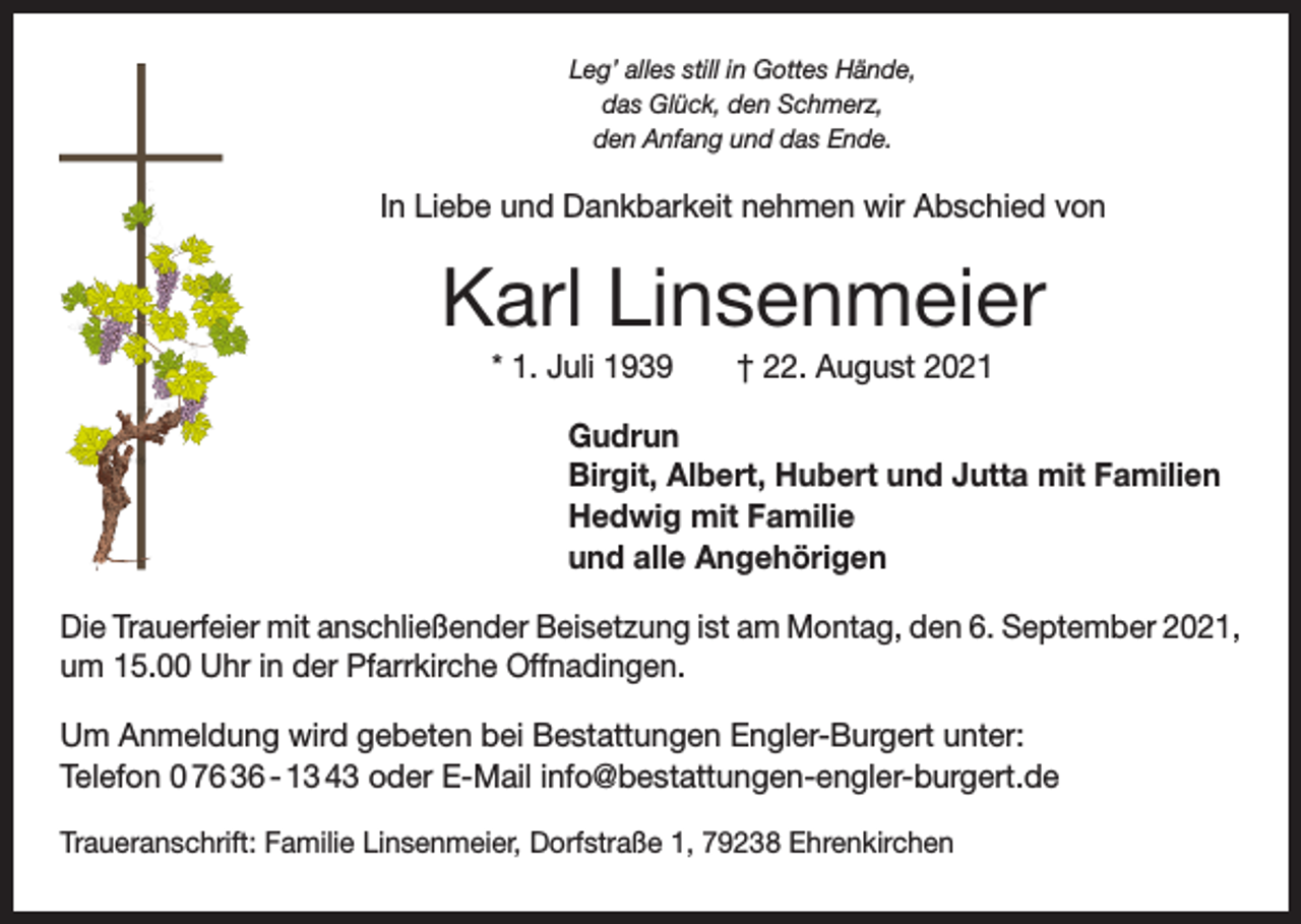 <p>Leg’ alles still in Gottes Hände,<br />das Glück, den Schmerz,<br />den Anfang und das Ende.</p><p>In Liebe und Dankbarkeit nehmen wir Abschied von</p><p>Karl Linsenmeier<br />* 1. Juli 1939 † 22. August 2021<br />Gudrun<br />Birgit, Albert, Hubert und Jutta mit Familien<br />Hedwig mit Familie<br />und alle Angehörigen<br />Die Trauerfeier mit anschließender Beisetzung ist am Montag, den 6. September 2021,<br />um 15.00 Uhr in der Pfarrkirche Offnadingen.<br />Um Anmeldung wird gebeten bei Bestattungen Engler-Burgert unter:<br />Telefon 0 76 36 - 13 43 oder E-Mail info@bestattungen-engler-burgert.de<br />Traueranschrift: Familie Linsenmeier, Dorfstraße 1, 79238 Ehrenkirchen</p>