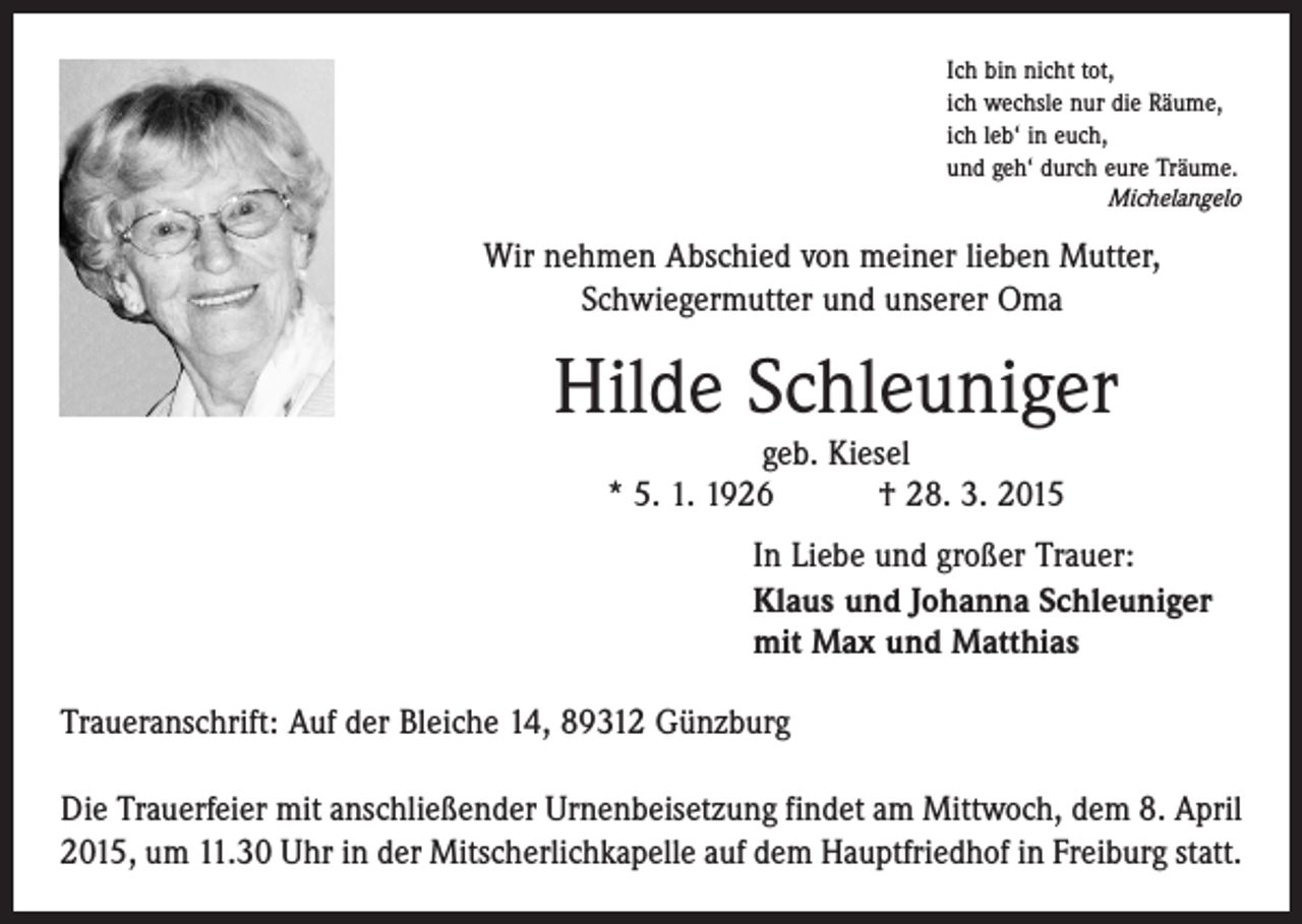 <p>Ich bin nicht tot,<br />ich wechsle nur die Räume,<br />ich leb‘ in euch,<br />und geh‘ durch eure Träume.</p><p>Michelangelo</p><p>Wir nehmen Abschied von meiner lieben Mutter,<br />Schwiegermutter und unserer Oma</p><p>Hilde Schleuniger<br />geb. Kiesel<br />* 5. 1. 1926 † 28. 3. 2015</p><p>In Liebe und großer Trauer:<br />Klaus und Johanna Schleuniger<br />mit Max und Matthias<br />Traueranschrift: Auf der Bleiche 14, 89312 Günzburg<br />Die Trauerfeier mit anschließender Urnenbeisetzung findet am Mittwoch, dem 8. April<br />2015, um 11.30 Uhr in der Mitscherlichkapelle auf dem Hauptfriedhof in Freiburg statt.</p>