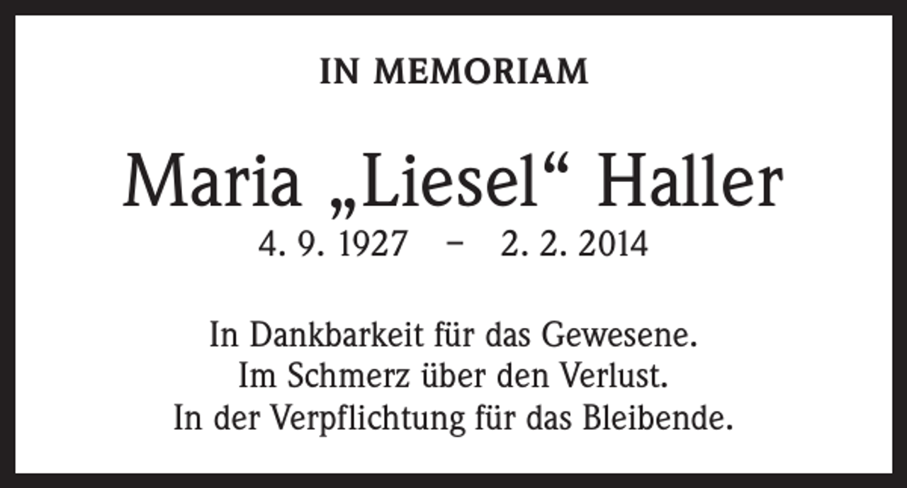 <p>IN MEMORIAM</p><p>Maria „Liesel“ Haller<br />4. 9. 1927 – 2. 2. 2014</p><p>In Dankbarkeit für das Gewesene.<br />Im Schmerz über den Verlust.<br />In der Verpflichtung für das Bleibende.</p>