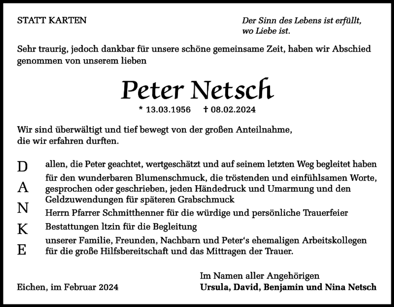 <p>STATT KARTEN</p><p>Der Sinn des Lebens ist erfüllt,<br />wo Liebe ist.</p><p>Sehr traurig, jedoch dankbar für unsere schöne gemeinsame Zeit, haben wir Abschied<br />genommen von unserem lieben</p><p>Peter Netsch<br />* 13.03.1956</p><p>† 08.02.2024</p><p>Wir sind überwältigt und tief bewegt von der großen Anteilnahme,<br />die wir erfahren durften.</p><p>D<br />A<br />N<br />K<br />E</p><p>allen, die Peter geachtet, wertgeschätzt und auf seinem letzten Weg begleitet haben<br />für den wunderbaren Blumenschmuck, die tröstenden und einfühlsamen Worte,<br />gesprochen oder geschrieben, jeden Händedruck und Umarmung und den<br />Geldzuwendungen für späteren Grabschmuck<br />Herrn Pfarrer Schmitthenner für die würdige und persönliche Trauerfeier<br />Bestattungen ltzin für die Begleitung<br />unserer Familie, Freunden, Nachbarn und Peter‘s ehemaligen Arbeitskollegen<br />für die große Hilfsbereitschaft und das Mittragen der Trauer.</p><p>Eichen, im Februar 2024</p><p>Im Namen aller Angehörigen<br />Ursula, David, Benjamin und Nina Netsch</p>