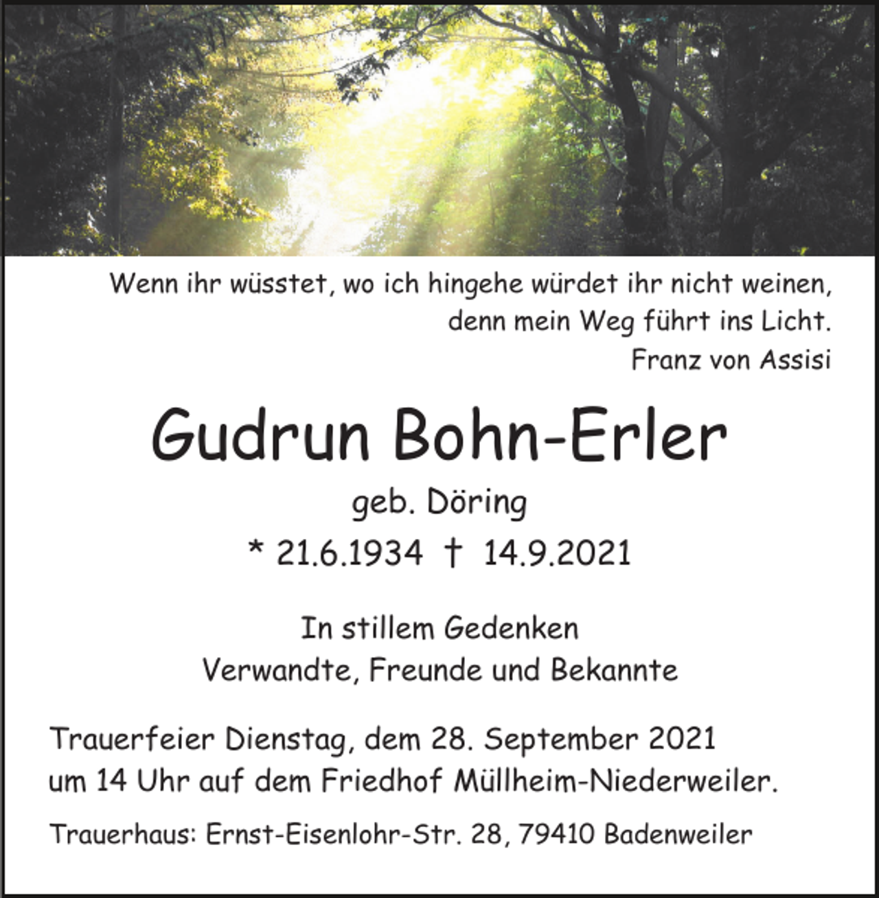 <p>Wenn ihr wüsstet, wo ich hingehe würdet ihr nicht weinen,<br />denn mein Weg führt ins Licht.<br />Franz von Assisi</p><p>Gudrun Bohn-Erler<br />geb. Döring</p><p>* 21.6.1934 † 14.9.2021</p><p>* 21.6.1934<br />In stillem<br />Gedenken † 14.9.2021<br />Verwandte, Freunde und Bekannte<br />Trauerfeier Dienstag, dem 28. September 2021</p><p>DieumTrauerfeierfindet<br />am<br />14 Uhr auf dem Friedhof<br />Müllheim-Niederweiler.<br />Trauerhaus: Ernst-Eisenlohr-Str. 28, 79410 Badenweiler</p>