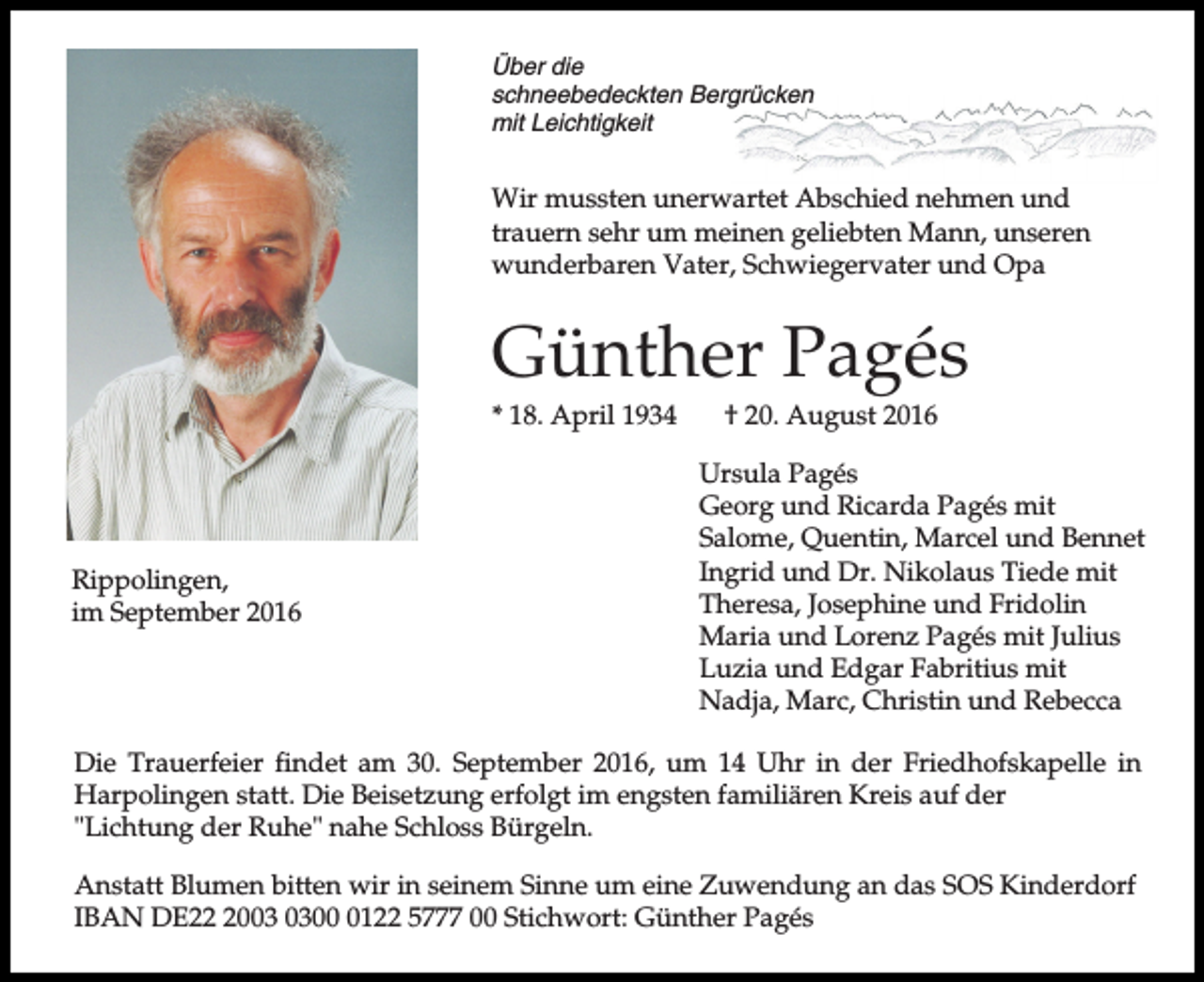 <p>Über die<br />schneebedeckten Bergrücken<br />mit Leichtigkeit</p><p>Wir mussten unerwartet Abschied nehmen und<br />trauern sehr um meinen geliebten Mann, unseren<br />wunderbaren Vater, Schwiegervater und Opa</p><p>Günther Pagés<br />* 18. April 1934</p><p>Rippolingen,<br />im September 2016</p><p>† 20. August 2016<br />Ursula Pagés<br />Georg und Ricarda Pagés mit<br />Salome, Quentin, Marcel und Bennet<br />Ingrid und Dr. Nikolaus Tiede mit<br />Theresa, Josephine und Fridolin<br />Maria und Lorenz Pagés mit Julius<br />Luzia und Edgar Fabritius mit<br />Nadja, Marc, Christin und Rebecca</p><p>Die Trauerfeier findet am 30. September 2016, um 14 Uhr in der Friedhofskapelle in<br />Harpolingen statt. Die Beisetzung erfolgt im engsten familiären Kreis auf der<br />"Lichtung der Ruhe" nahe Schloss Bürgeln.<br />Anstatt Blumen bitten wir in seinem Sinne um eine Zuwendung an das SOS Kinderdorf<br />IBAN DE200122 5777 00 Stichwort: Günther Pagés</p>