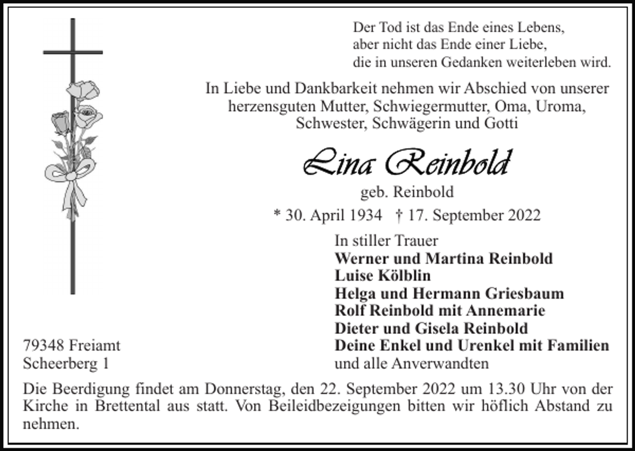 <p>Der Tod ist das Ende eines Lebens,<br />aber nicht das Ende einer Liebe,<br />die in unseren Gedanken weiterleben wird.</p><p>In Liebe und Dankbarkeit nehmen wir Abschied von unserer<br />herzensguten Mutter, Schwiegermutter, Oma, Uroma,<br />Schwester, Schwägerin und Gotti</p><p>geb. Reinbold<br />* 30. April 1934 † 17. September 2022</p><p>79348 Freiamt<br />Scheerberg 1</p><p>In stiller Trauer<br />Werner und Martina Reinbold<br />Luise Kölblin<br />Helga und Hermann Griesbaum<br />Rolf Reinbold mit Annemarie<br />Dieter und Gisela Reinbold<br />Deine Enkel und Urenkel mit Familien<br />und alle Anverwandten</p><p>Die Beerdigung findet am Donnerstag, den 22. September 2022 um 13.30 Uhr von der<br />Kirche in Brettental aus statt. Von Beileidbezeigungen bitten wir höflich Abstand zu<br />nehmen.</p>