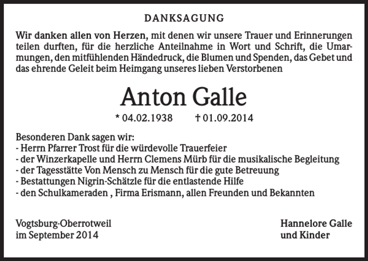 <p>D A NK S A G U NG<br />Wir danken allen von Herzen, mit denen wir unsere Trauer und Erinnerungen<br />teilen durften, für die herzliche Anteilnahme in Wort und Schrift, die Umarmungen, den mitfühlenden Händedruck, die Blumen und Spenden, das Gebet und<br />das ehrende Geleit beim Heimgang unseres lieben Verstorbenen</p><p>Anton Galle<br />* 04.02.1938</p><p>† 01.09.2014</p><p>Besonderen Dank sagen wir:<br />- Herrn Pfarrer Trost für die würdevolle Trauerfeier<br />- der Winzerkapelle und Herrn Clemens Mürb für die musikalische Begleitung<br />- der Tagesstätte Von Mensch zu Mensch für die gute Betreuung<br />- Bestattungen Nigrin-Schätzle für die entlastende Hilfe<br />- den Schulkameraden , Firma Erismann, allen Freunden und Bekannten<br />Vogtsburg-Oberrotweil<br />im September 2014</p><p>Hannelore Galle<br />und Kinder</p>