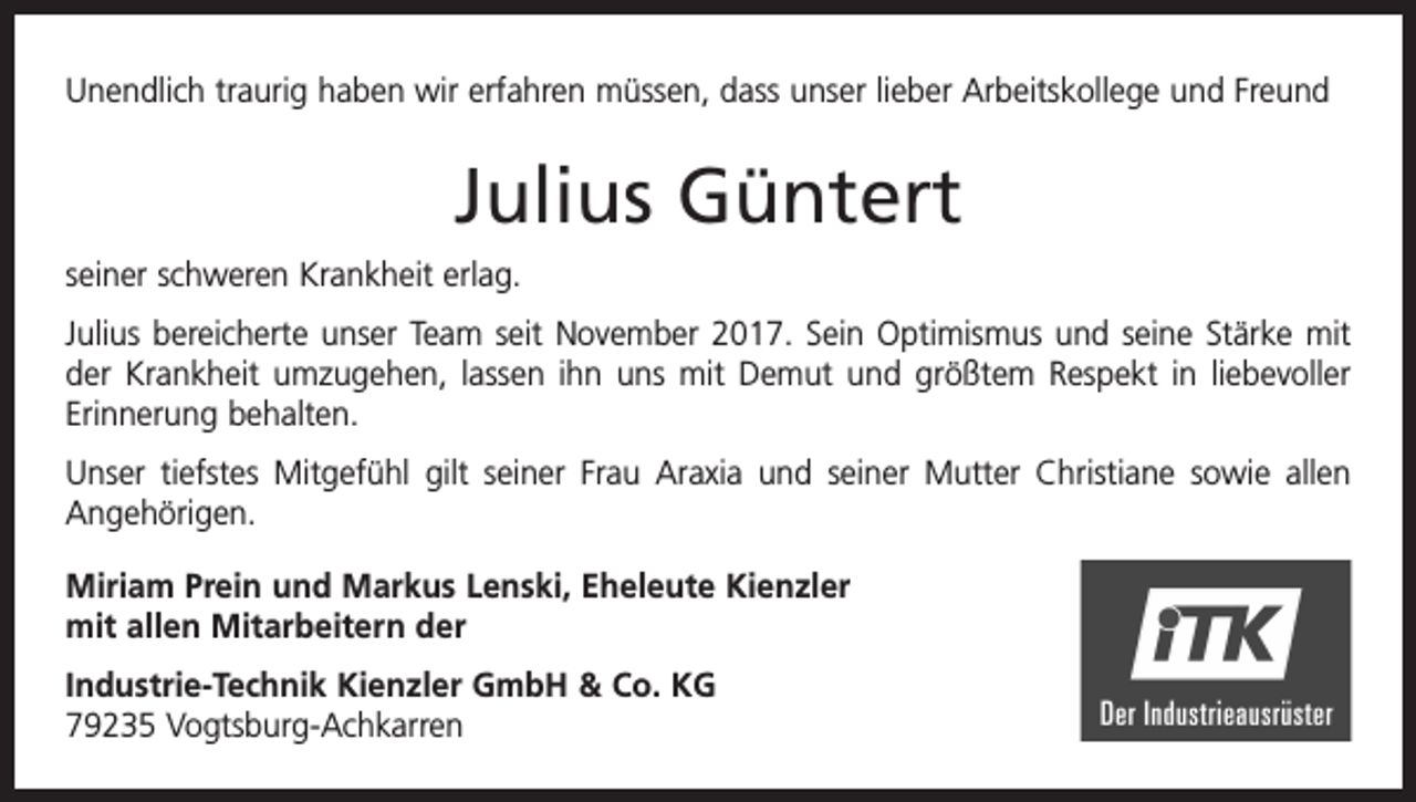 <p>Unendlich traurig haben wir erfahren müssen, dass unser lieber Arbeitskollege und Freund</p><p>Julius Güntert<br />seiner schweren Krankheit erlag.<br />Julius bereicherte unser Team seit November 2017. Sein Optimismus und seine Stärke mit<br />der Krankheit umzugehen, lassen ihn uns mit Demut und größtem Respekt in liebevoller<br />Erinnerung behalten.<br />Unser tiefstes Mitgefühl gilt seiner Frau Araxia und seiner Mutter Christiane sowie allen<br />Angehörigen.<br />Miriam Prein und Markus Lenski, Eheleute Kienzler<br />mit allen Mitarbeitern der<br />Industrie-Technik Kienzler GmbH &amp; Co. KG<br />79235 Vogtsburg-Achkarren</p>