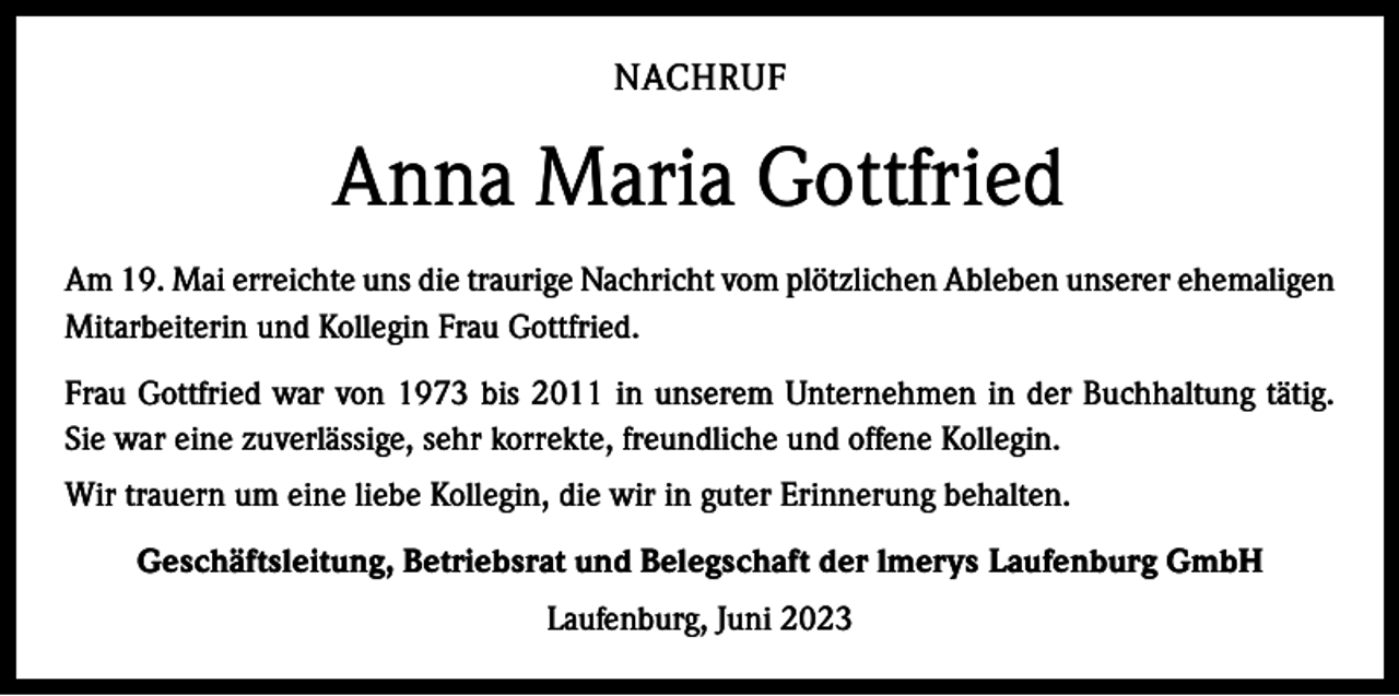 <p>NACHRUF</p><p>Anna Maria Gottfried<br />Am 19. Mai erreichte uns die traurige Nachricht vom plötzlichen Ableben unserer ­ehemaligen<br />Mitarbeiterin und Kollegin Frau Gottfried.<br />Frau Gottfried war von 1973 bis 2011 in unserem Unternehmen in der Buchhaltung tätig.<br />Sie war eine zuverlässige, sehr korrekte, freundliche und offene Kollegin.<br />Wir trauern um eine liebe Kollegin, die wir in guter Erinnerung behalten.<br />Geschäftsleitung, Betriebsrat und Belegschaft der lmerys Laufenburg GmbH<br />Laufenburg, Juni 2023</p>