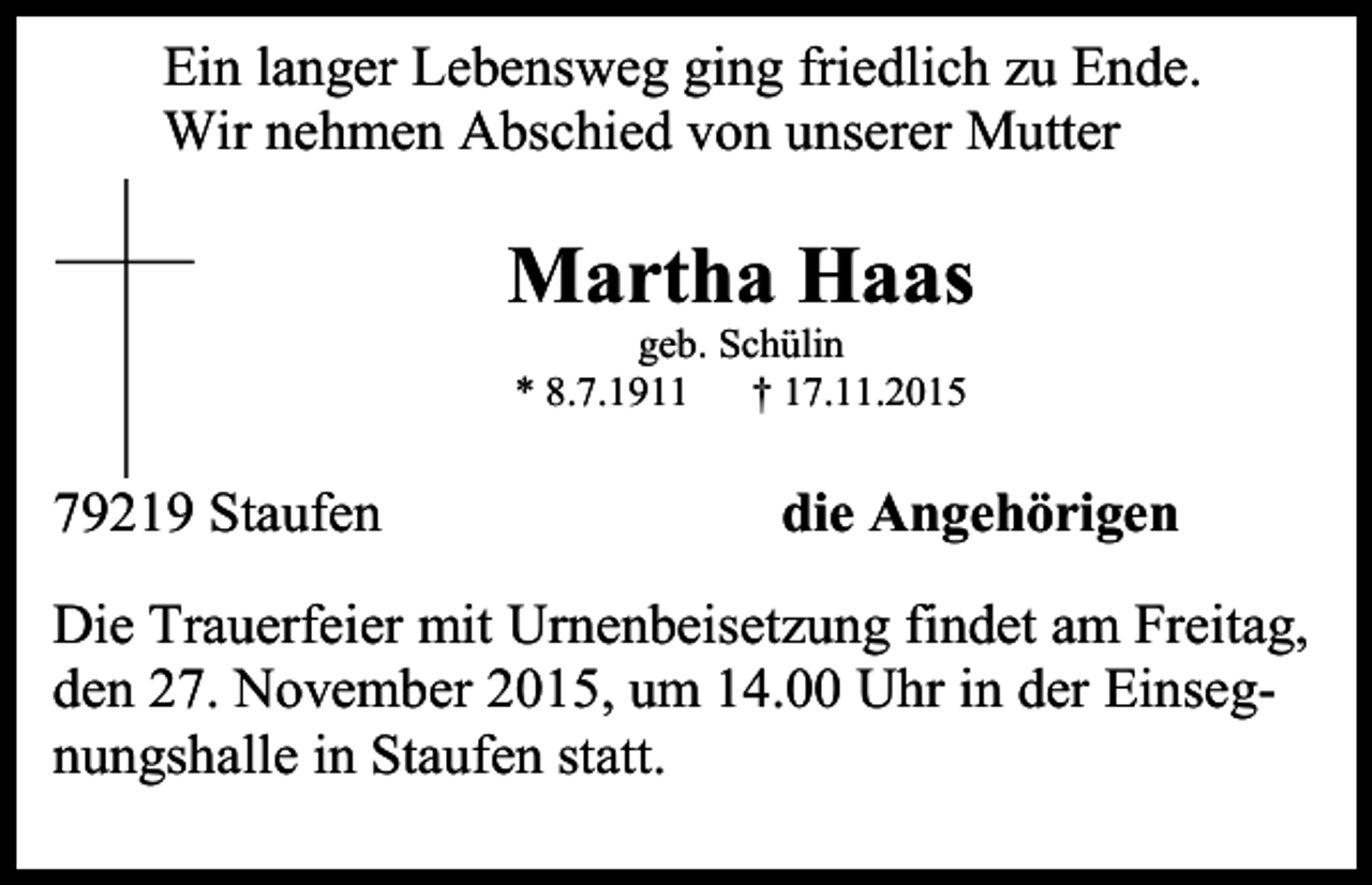 <p>Ein langer Lebensweg ging friedlich zu Ende.<br />Wir nehmen Abschied von unserer Mutter</p><p>Martha Haas<br />geb. Schülin<br />* 8.7.1911<br />† 17.11.2015</p><p>79219 Staufen</p><p>die Angehörigen</p><p>Die Trauerfeier mit Urnenbeisetzung findet am Freitag,<br />den 27. November 2015, um 14.00 Uhr in der Einsegnungshalle in Staufen statt.</p>