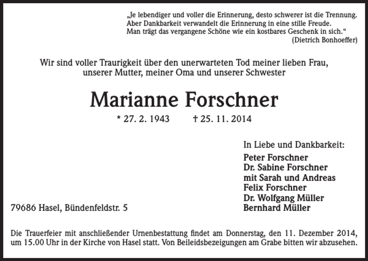 <p>„Je lebendiger und voller die Erinnerung, desto schwerer ist die Trennung.<br />Aber Dankbarkeit verwandelt die Erinnerung in eine stille Freude.<br />Man trägt das vergangene Schöne wie ein kostbares Geschenk in sich.“</p><p>(Dietrich Bonhoeffer)</p><p>Wir sind voller Traurigkeit über den unerwarteten Tod meiner lieben Frau,<br />unserer Mutter, meiner Oma und unserer Schwester</p><p>Marianne Forschner<br />* 27. 2. 1943</p><p>79686 Hasel, Bündenfeldstr. 5</p><p>† 25. 11. 2014<br />In Liebe und Dankbarkeit:<br />Peter Forschner<br />Dr. Sabine Forschner<br />mit Sarah und Andreas<br />Felix Forschner<br />Dr. Wolfgang Müller<br />Bernhard Müller</p><p>Die Trauerfeier mit anschließender Urnenbestattung findet am Donnerstag, den 11. Dezember 2014,<br />um 15.00 Uhr in der Kirche von Hasel statt. Von Beileidsbezeigungen am Grabe bitten wir abzusehen.</p>