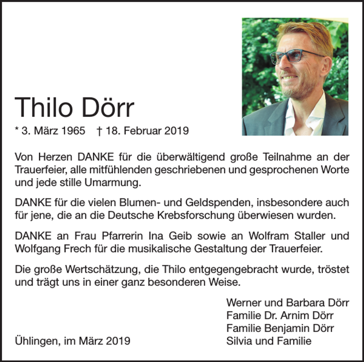 <p>Thilo Dörr<br />* 3. März 1965 † 18. Februar 2019<br />Von Herzen DANKE für die überwältigend große Teilnahme an der<br />Trauerfeier, alle mitfühlenden geschriebenen und gesprochenen Worte<br />und jede stille Umarmung.<br />DANKE für die vielen Blumen- und Geldspenden, insbesondere auch<br />für jene, die an die Deutsche Krebsforschung überwiesen wurden.<br />DANKE an Frau Pfarrerin Ina Geib sowie an Wolfram Staller und<br />­Wolfgang Frech für die musikalische Gestaltung der Trauerfeier.<br />Die große Wertschätzung, die Thilo entgegengebracht wurde, tröstet<br />und trägt uns in einer ganz besonderen Weise.</p><p>Ühlingen, im März 2019</p><p>Werner und Barbara Dörr<br />Familie Dr. Arnim Dörr<br />Familie Benjamin Dörr<br />Silvia und Familie</p>