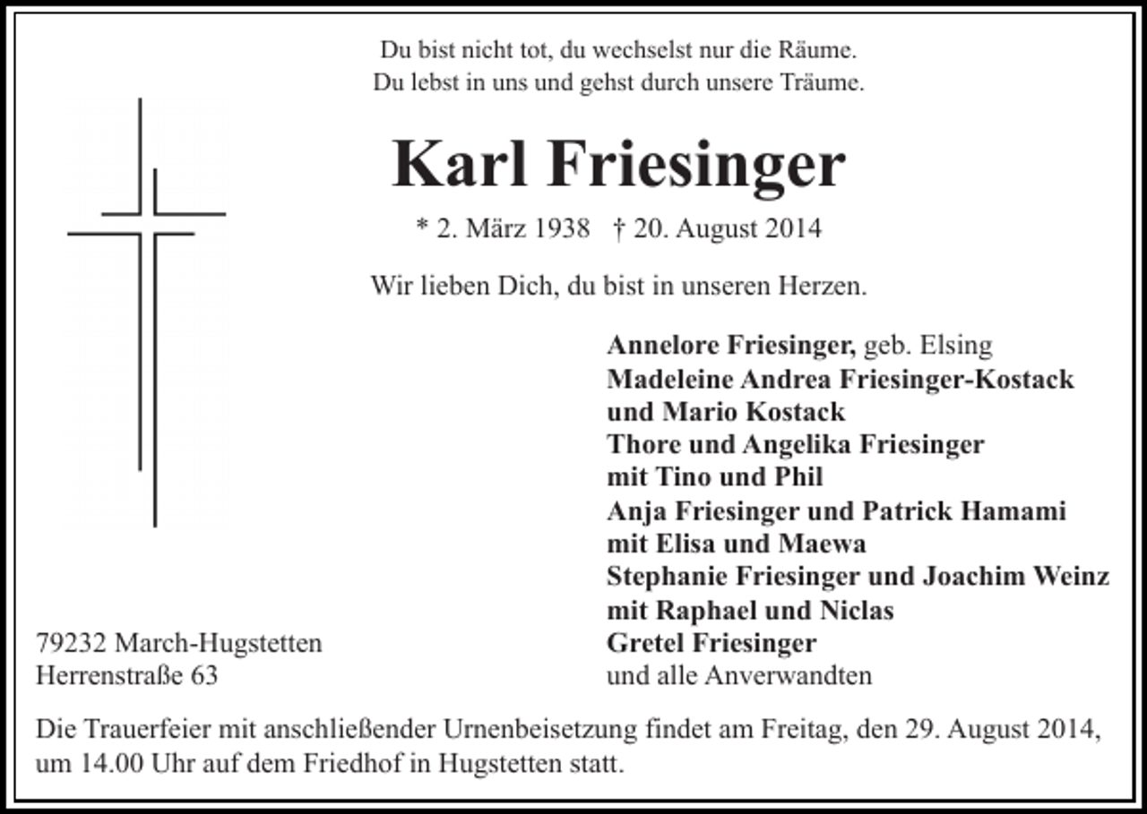 <p>Du bist nicht tot, du wechselst nur die Räume.<br />Du lebst in uns und gehst durch unsere Träume.</p><p>Karl Friesinger<br />* 2. März 1938 † 20. August 2014<br />Wir lieben Dich, du bist in unseren Herzen.</p><p>79232 March-Hugstetten<br />Herrenstraße 63</p><p>Annelore Friesinger, geb. Elsing<br />Madeleine Andrea Friesinger-Kostack<br />und Mario Kostack<br />Thore und Angelika Friesinger<br />mit Tino und Phil<br />Anja Friesinger und Patrick Hamami<br />mit Elisa und Maewa<br />Stephanie Friesinger und Joachim Weinz<br />mit Raphael und Niclas<br />Gretel Friesinger<br />und alle Anverwandten</p><p>Die Trauerfeier mit anschließender Urnenbeisetzung findet am Freitag, den 29. August 2014,<br />um 14.00 Uhr auf dem Friedhof in Hugstetten statt.</p>