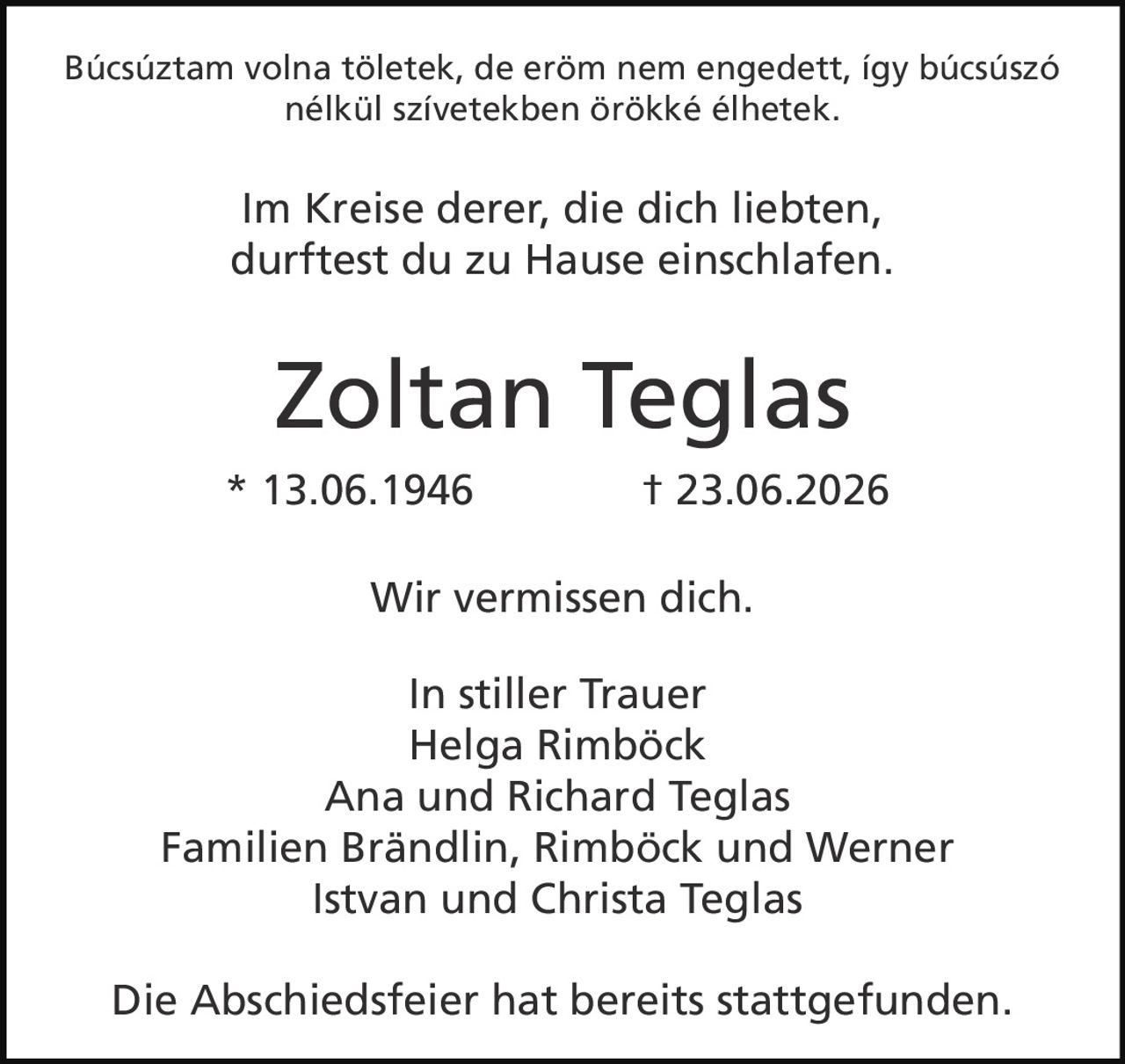 <p>Búcsúsztam volna töletek, de erőm nem engedett, így búcsúszó nélkül szívetekben örökké élhetek.</p>
<p><i>Im Kreise derer, die dich liebten, durftest du zu Hause einschlafen.</i></p>
<p><strong>Zoltan Teglas</strong></p>
<p>* 13.06.1946 † 23.06.2026</p>
<p>Wir vermissen dich.</p>
<p><strong>In stiller Trauer</strong></p>
<p>Helga Rimböck<br/>Ana und Richard Teglas<br/>Familien Brändlin, Rimböck und Werner<br/>Istvan und Christa Teglas</p>
<p>Die Abschiedsfeier hat bereits stattgefunden.</p>