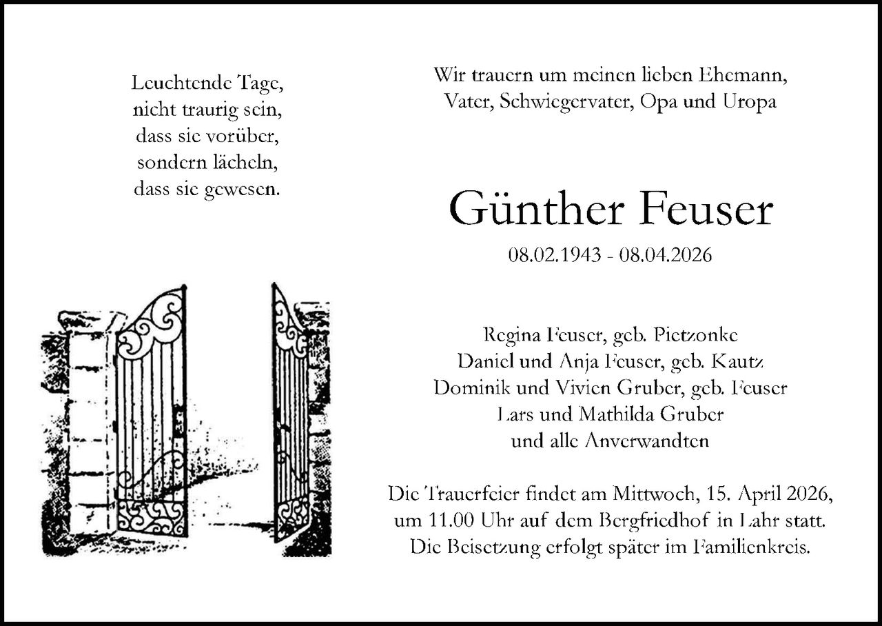 Leuchtende Tage,
nicht traurig sein,
dass sie vorüber,
sondern lächeln,
dass sie gewesen.

Wir trauern um meinen lieben Ehemann,
Vater, Schwiegervater, Opa und Uropa

Günther Feuser
08.02.1943 - 08.04.2026

Regina Feuser, geb. Pietzonke
Daniel und Anja Feuser, geb. Kautz
Dominik und Vivien Gruber, geb. Feuser
Lars und Mathilda Gruber
und alle Anverwandten
Die Trauerfeier findet am Mittwoch, 15. April 2026,
um 11.00 Uhr auf dem Bergfriedhof in Lahr statt.
Die Beisetzung erfolgt später im Familienkreis.